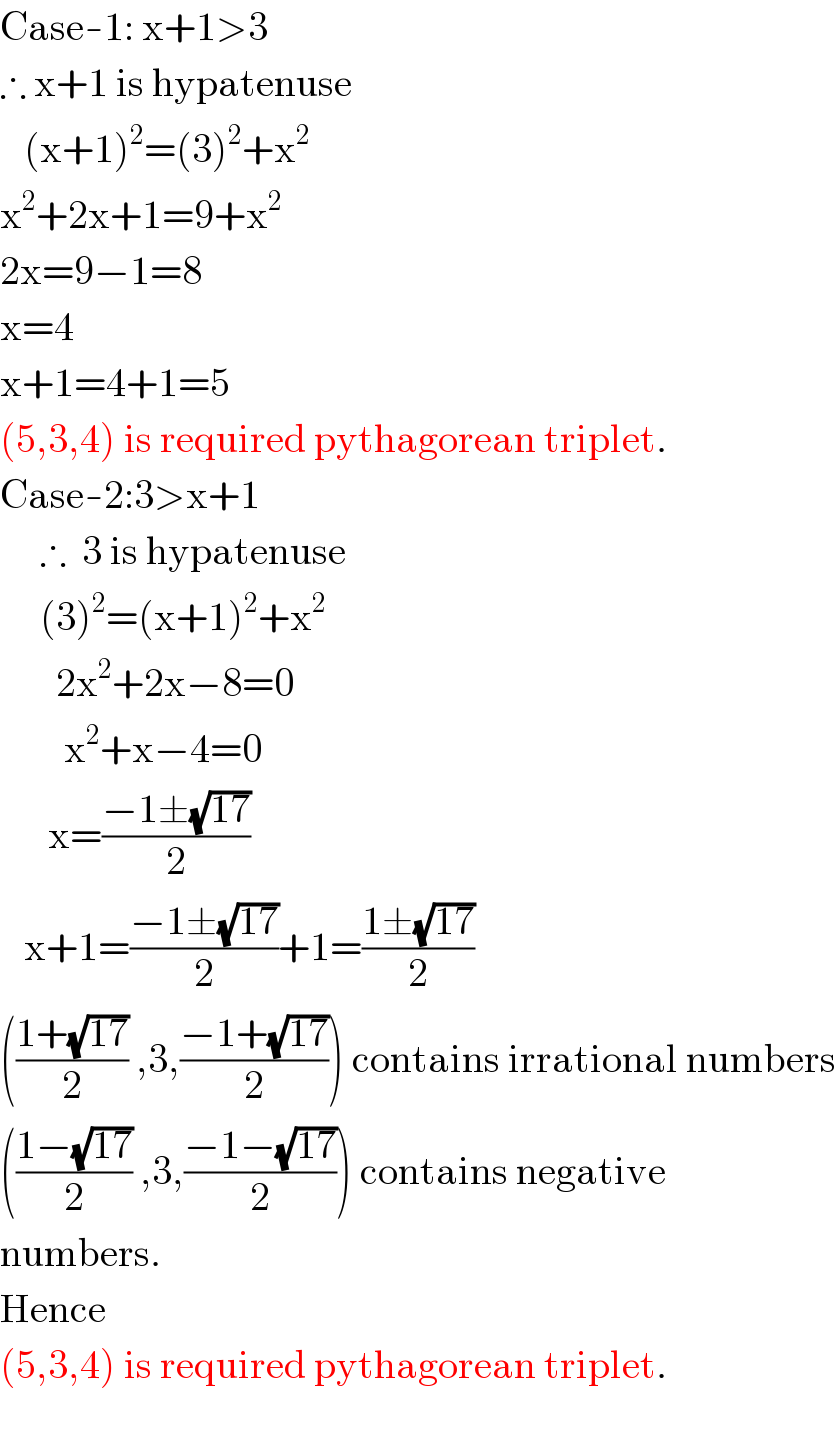 Case-1: x+1>3   ∴ x+1 is hypatenuse     (x+1)^2 =(3)^2 +x^2   x^2 +2x+1=9+x^2   2x=9−1=8  x=4  x+1=4+1=5  (5,3,4) is required pythagorean triplet.  Case-2:3>x+1       ∴  3 is hypatenuse       (3)^2 =(x+1)^2 +x^2          2x^2 +2x−8=0          x^2 +x−4=0        x=((−1±(√(17)))/2)     x+1=((−1±(√(17)))/2)+1=((1±(√(17)))/2)  (((1+(√(17)))/2) ,3,((−1+(√(17)))/2)) contains irrational numbers  (((1−(√(17)))/2) ,3,((−1−(√(17)))/2)) contains negative  numbers.  Hence  (5,3,4) is required pythagorean triplet.     