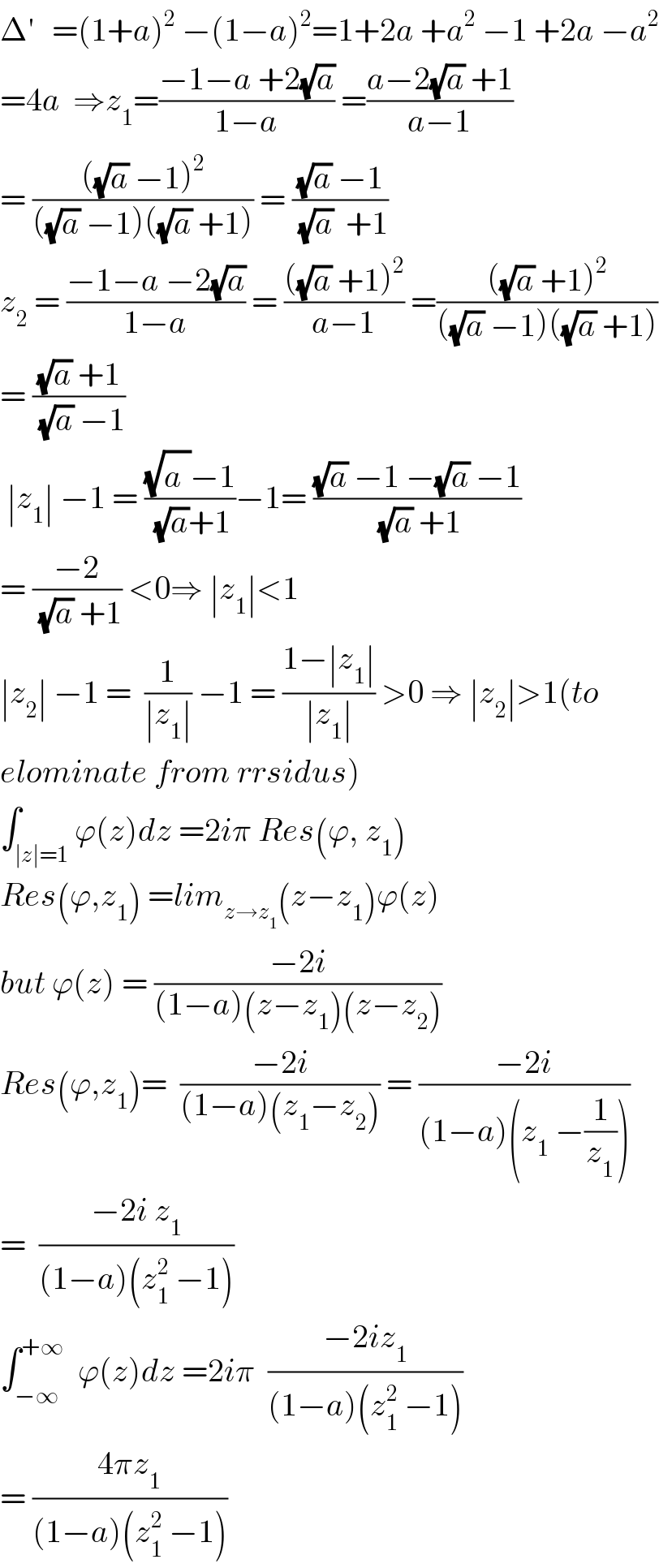 Δ^′    =(1+a)^2  −(1−a)^2 =1+2a +a^2  −1 +2a −a^2   =4a  ⇒z_1 =((−1−a +2(√a))/(1−a)) =((a−2(√a) +1)/(a−1))  = ((((√a) −1)^2 )/(((√a) −1)((√a) +1))) = (((√a) −1)/((√a)  +1))  z_2  = ((−1−a −2(√a))/(1−a)) = ((((√a) +1)^2 )/(a−1)) =((((√a) +1)^2 )/(((√a) −1)((√a) +1)))  = (((√a) +1)/((√a) −1))   ∣z_1 ∣ −1 = (((√a^ )−1)/((√a)+1))−1= (((√a) −1 −(√a) −1)/((√a) +1))  = ((−2)/((√a) +1)) <0⇒ ∣z_1 ∣<1  ∣z_2 ∣ −1 =  (1/(∣z_1 ∣)) −1 = ((1−∣z_1 ∣)/(∣z_1 ∣)) >0 ⇒ ∣z_2 ∣>1(to  elominate from rrsidus)  ∫_(∣z∣=1) ϕ(z)dz =2iπ Res(ϕ, z_1 )  Res(ϕ,z_1 ) =lim_(z→z_1 ) (z−z_1 )ϕ(z)  but ϕ(z) = ((−2i)/((1−a)(z−z_1 )(z−z_2 )))  Res(ϕ,z_1 )=  ((−2i)/((1−a)(z_1 −z_2 ))) = ((−2i)/((1−a)(z_1  −(1/z_1 ))))  =  ((−2i z_1 )/((1−a)(z_1 ^2  −1)))   ∫_(−∞) ^(+∞)   ϕ(z)dz =2iπ  ((−2iz_1 )/((1−a)(z_1 ^2  −1)))  = ((4πz_1 )/((1−a)(z_1 ^2  −1)))  