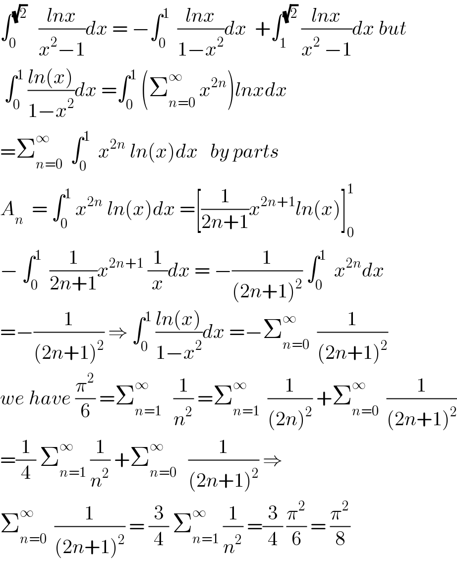 ∫_0 ^(√2)    ((lnx)/(x^2 −1))dx = −∫_0 ^1   ((lnx)/(1−x^2 ))dx  +∫_1 ^(√2)  ((lnx)/(x^2  −1))dx but   ∫_0 ^1  ((ln(x))/(1−x^2 ))dx =∫_0 ^1  (Σ_(n=0) ^∞  x^(2n) )lnxdx  =Σ_(n=0) ^∞   ∫_0 ^1   x^(2n)  ln(x)dx   by parts  A_n   = ∫_0 ^1  x^(2n)  ln(x)dx =[(1/(2n+1))x^(2n+1) ln(x)]_0 ^1   − ∫_0 ^1   (1/(2n+1))x^(2n+1)  (1/x)dx = −(1/((2n+1)^2 )) ∫_0 ^1   x^(2n) dx  =−(1/((2n+1)^2 )) ⇒ ∫_0 ^1  ((ln(x))/(1−x^2 ))dx =−Σ_(n=0) ^∞   (1/((2n+1)^2 ))  we have (π^2 /6) =Σ_(n=1) ^∞    (1/n^2 ) =Σ_(n=1) ^∞   (1/((2n)^2 )) +Σ_(n=0) ^∞   (1/((2n+1)^2 ))  =(1/4) Σ_(n=1) ^∞  (1/n^2 ) +Σ_(n=0) ^∞    (1/((2n+1)^2 )) ⇒  Σ_(n=0) ^∞   (1/((2n+1)^2 )) = (3/4) Σ_(n=1) ^∞  (1/n^2 ) =(3/4) (π^2 /6) = (π^2 /8)  