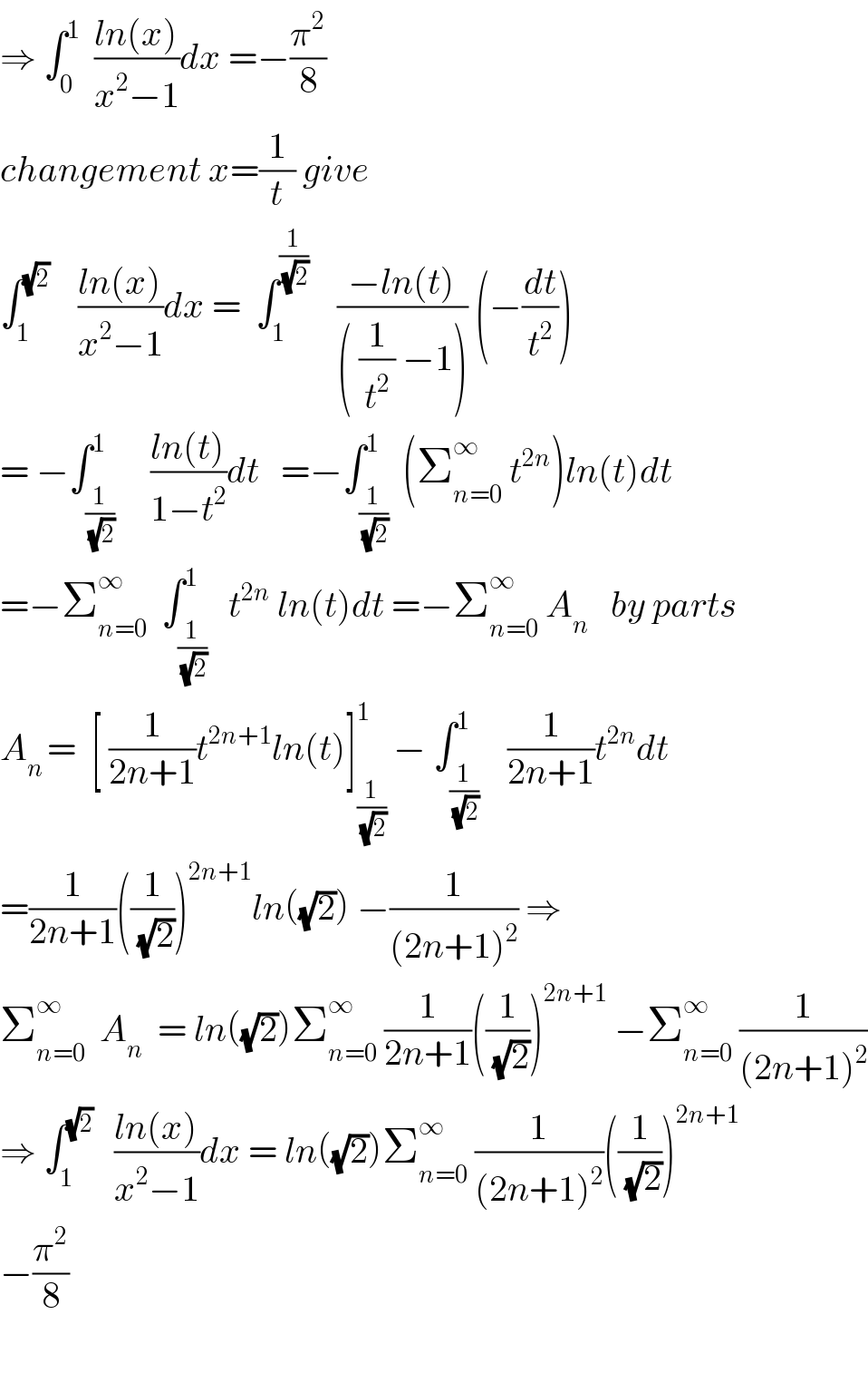 ⇒ ∫_0 ^1   ((ln(x))/(x^2 −1))dx =−(π^2 /8)  changement x=(1/t) give  ∫_1 ^(√2)     ((ln(x))/(x^2 −1))dx =  ∫_1 ^(1/(√2))     ((−ln(t))/(( (1/t^2 ) −1))) (−(dt/t^2 ))  = −∫_(1/(√2)) ^1     ((ln(t))/(1−t^2 ))dt   =−∫_(1/(√2)) ^1  (Σ_(n=0) ^∞  t^(2n) )ln(t)dt  =−Σ_(n=0) ^∞   ∫_(1/(√2)) ^1   t^(2n)  ln(t)dt =−Σ_(n=0) ^∞  A_n    by parts  A_(n ) =  [ (1/(2n+1))t^(2n+1) ln(t)]_(1/(√2)) ^1  − ∫_(1/(√2)) ^1    (1/(2n+1))t^(2n) dt  =(1/(2n+1))((1/(√2)))^(2n+1) ln((√2)) −(1/((2n+1)^2 )) ⇒  Σ_(n=0) ^∞   A_n   = ln((√2))Σ_(n=0) ^∞  (1/(2n+1))((1/(√2)))^(2n+1)  −Σ_(n=0) ^∞  (1/((2n+1)^2 ))  ⇒ ∫_1 ^(√2)    ((ln(x))/(x^2 −1))dx = ln((√2))Σ_(n=0) ^∞  (1/((2n+1)^2 ))((1/(√2)))^(2n+1)     −(π^2 /8)    