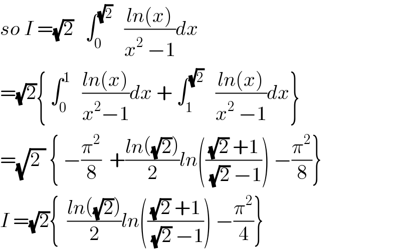 so I =(√2)   ∫_0 ^(√2)    ((ln(x))/(x^2  −1))dx  =(√2){ ∫_0 ^1    ((ln(x))/(x^2 −1))dx + ∫_1 ^(√2)    ((ln(x))/(x^2  −1))dx}  =(√2_ ) { −(π^2 /8)  +((ln((√2)))/2)ln((((√2) +1)/((√2) −1))) −(π^2 /8)}  I =(√2){  ((ln((√2)))/2)ln((((√2) +1)/((√2) −1))) −(π^2 /4)}  