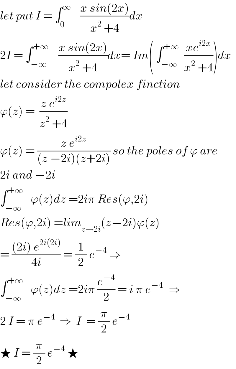 let put I = ∫_0 ^∞     ((x sin(2x))/(x^2  +4))dx  2I = ∫_(−∞) ^(+∞)     ((x sin(2x))/(x^2  +4))dx= Im( ∫_(−∞) ^(+∞)   ((xe^(i2x) )/(x^2  +4)))dx  let consider the compolex finction  ϕ(z) =  ((z e^(i2z) )/(z^2  +4))  ϕ(z) = ((z e^(i2z) )/((z −2i)(z+2i))) so the poles of ϕ are  2i and −2i  ∫_(−∞) ^(+∞)    ϕ(z)dz =2iπ Res(ϕ,2i)  Res(ϕ,2i) =lim_(z→2i) (z−2i)ϕ(z)  = (((2i) e^(2i(2i)) )/(4i)) = (1/2) e^(−4)  ⇒  ∫_(−∞) ^(+∞)    ϕ(z)dz =2iπ (e^(−4) /2) = i π e^(−4 )   ⇒  2 I = π e^(−4)   ⇒  I  = (π/2) e^(−4)   ★ I = (π/2) e^(−4)  ★  
