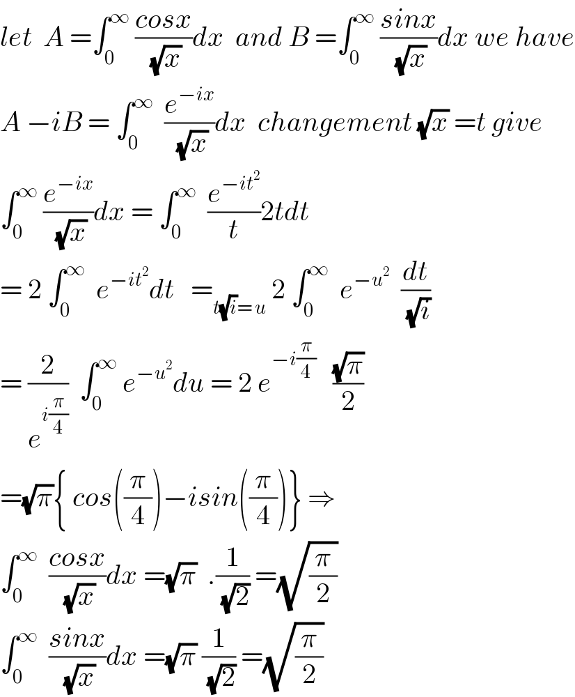 let  A =∫_0 ^∞  ((cosx)/(√x))dx  and B =∫_0 ^∞  ((sinx)/(√x))dx we have  A −iB = ∫_0 ^∞   (e^(−ix) /(√x))dx  changement (√x) =t give  ∫_0 ^∞  (e^(−ix) /(√x))dx = ∫_0 ^∞   (e^(−it^2 ) /t)2tdt  = 2 ∫_0 ^∞   e^(−it^2 ) dt   =_(t(√i)= u)  2 ∫_0 ^∞   e^(−u^2 )   (dt/(√i))  = (2/e^(i(π/4)) )  ∫_0 ^∞  e^(−u^2 ) du = 2 e^(−i(π/4))    ((√π)/2)  =(√π){ cos((π/4))−isin((π/4))} ⇒  ∫_0 ^∞   ((cosx)/(√x))dx =(√π)  .(1/(√2)) =(√(π/2))  ∫_0 ^∞   ((sinx)/(√x))dx =(√π) (1/(√2)) =(√(π/2))  