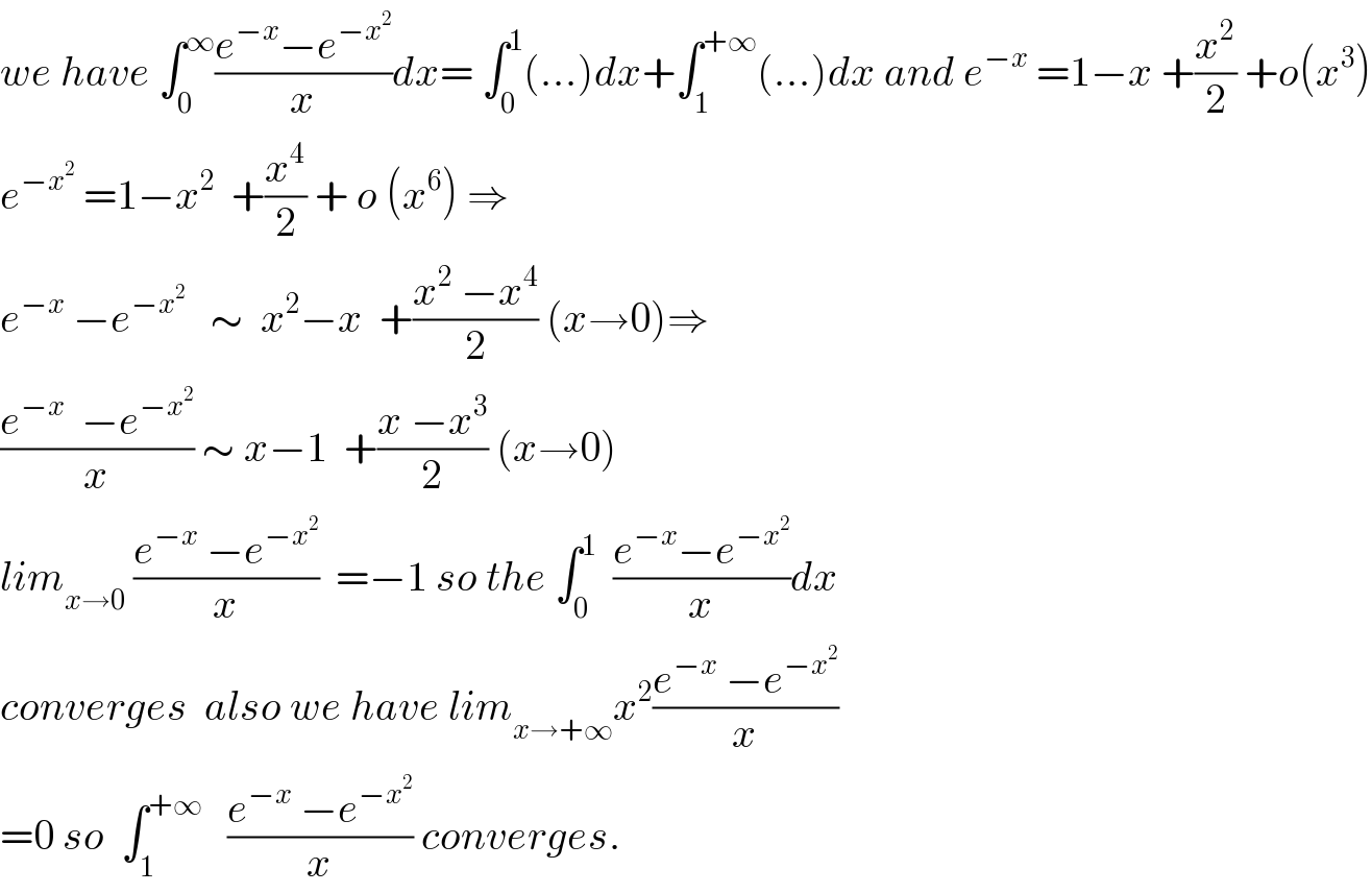 we have ∫_0 ^∞ ((e^(−x) −e^(−x^2 ) )/x)dx= ∫_0 ^1 (...)dx+∫_1 ^(+∞) (...)dx and e^(−x)  =1−x +(x^2 /2) +o(x^3 )  e^(−x^2 )  =1−x^2   +(x^4 /2) + o (x^6 ) ⇒  e^(−x)  −e^(−x^2 )    ∼  x^2 −x  +((x^2  −x^4 )/2) (x→0)⇒  ((e^(−x)   −e^(−x^2 ) )/x) ∼ x−1  +((x −x^3 )/2) (x→0)  lim_(x→0)  ((e^(−x)  −e^(−x^2 ) )/x)  =−1 so the ∫_0 ^1   ((e^(−x) −e^(−x^2 ) )/x)dx  converges  also we have lim_(x→+∞) x^2 ((e^(−x)  −e^(−x^2 ) )/x)  =0 so  ∫_1 ^(+∞)    ((e^(−x)  −e^(−x^2 ) )/x) converges.  