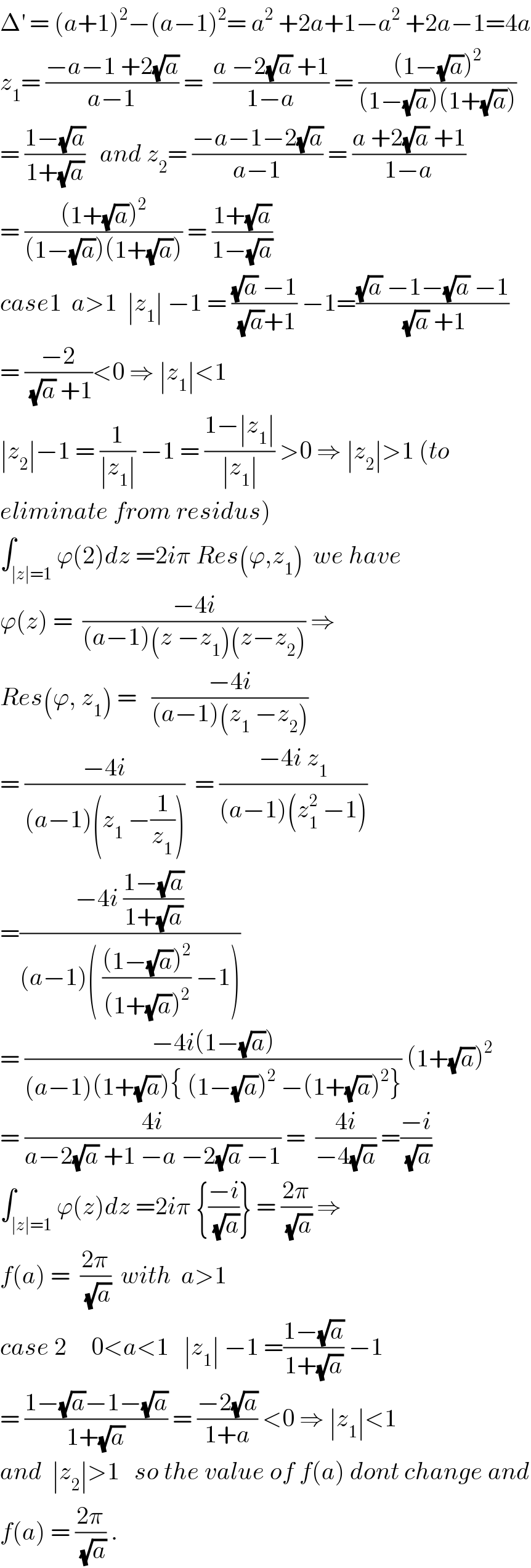 Δ^′  = (a+1)^2 −(a−1)^2 = a^2  +2a+1−a^2  +2a−1=4a  z_1 = ((−a−1 +2(√a))/(a−1)) =  ((a −2(√a) +1)/(1−a)) = (((1−(√a))^2 )/((1−(√a))(1+(√a))))  = ((1−(√a))/(1+(√a)))   and z_2 = ((−a−1−2(√a))/(a−1)) = ((a +2(√a) +1)/(1−a))  = (((1+(√a))^2 )/((1−(√a))(1+(√a)))) = ((1+(√a))/(1−(√a)))  case1  a>1  ∣z_1 ∣ −1 = (((√a) −1)/((√a)+1)) −1=(((√a) −1−(√a) −1)/((√a) +1))  = ((−2)/((√a) +1))<0 ⇒ ∣z_1 ∣<1  ∣z_2 ∣−1 = (1/(∣z_1 ∣)) −1 = ((1−∣z_1 ∣)/(∣z_1 ∣)) >0 ⇒ ∣z_2 ∣>1 (to  eliminate from residus)  ∫_(∣z∣=1) ϕ(2)dz =2iπ Res(ϕ,z_1 )  we have  ϕ(z) =  ((−4i)/((a−1)(z −z_1 )(z−z_2 ))) ⇒  Res(ϕ, z_1 ) =   ((−4i)/((a−1)(z_1  −z_2 )))  = ((−4i)/((a−1)(z_1  −(1/z_1 ))))  = ((−4i z_1 )/((a−1)(z_1 ^2  −1)))  =((−4i ((1−(√a))/(1+(√a))))/((a−1)( (((1−(√a))^2 )/((1+(√a))^2 )) −1)))  = ((−4i(1−(√a)))/((a−1)(1+(√a)){ (1−(√a))^2  −(1+(√a))^2 })) (1+(√a))^2   = ((4i)/(a−2(√a) +1 −a −2(√a) −1)) =  ((4i)/(−4(√a))) =((−i)/(√a))  ∫_(∣z∣=1) ϕ(z)dz =2iπ {((−i)/(√a))} = ((2π)/(√a)) ⇒   f(a) =  ((2π)/(√a))  with  a>1  case 2     0<a<1   ∣z_1 ∣ −1 =((1−(√a))/(1+(√a))) −1  = ((1−(√a)−1−(√a))/(1+(√a))) = ((−2(√a))/(1+a)) <0 ⇒ ∣z_1 ∣<1  and  ∣z_2 ∣>1   so the value of f(a) dont change and  f(a) = ((2π)/(√a)) .  