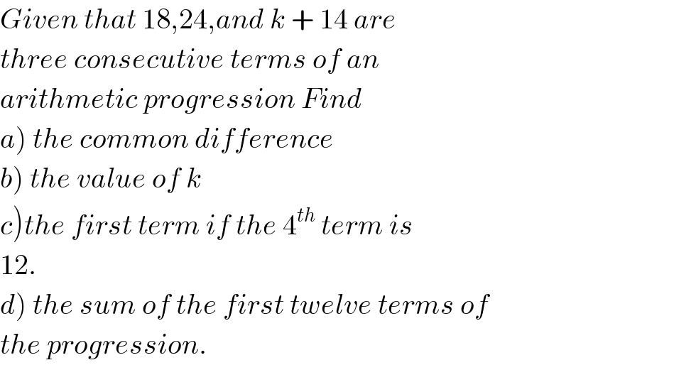 Given that 18,24,and k + 14 are   three consecutive terms of an   arithmetic progression Find  a) the common difference  b) the value of k  c)the first term if the 4^(th)  term is  12.  d) the sum of the first twelve terms of  the progression.  