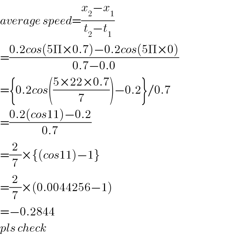 average speed=((x_2 −x_1 )/(t_2 −t_1 ))  =((0.2cos(5Π×0.7)−0.2cos(5Π×0))/(0.7−0.0))  ={0.2cos(((5×22×0.7)/7))−0.2}/0.7  =((0.2(cos11)−0.2)/(0.7))  =(2/7)×{(cos11)−1}  =(2/7)×(0.0044256−1)  =−0.2844  pls check  
