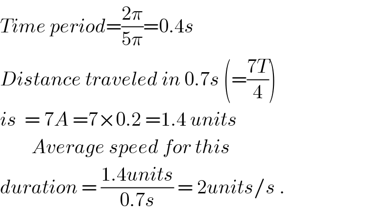 Time period=((2π)/(5π))=0.4s  Distance traveled in 0.7s (=((7T)/4))  is  = 7A =7×0.2 =1.4 units          Average speed for this   duration = ((1.4units)/(0.7s)) = 2units/s .  