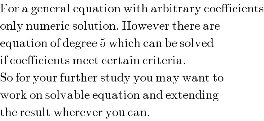 For a general equation with arbitrary coefficients  only numeric solution. However there are  equation of degree 5 which can be solved  if coefficients meet certain criteria.  So for your further study you may want to  work on solvable equation and extending  the result wherever you can.  