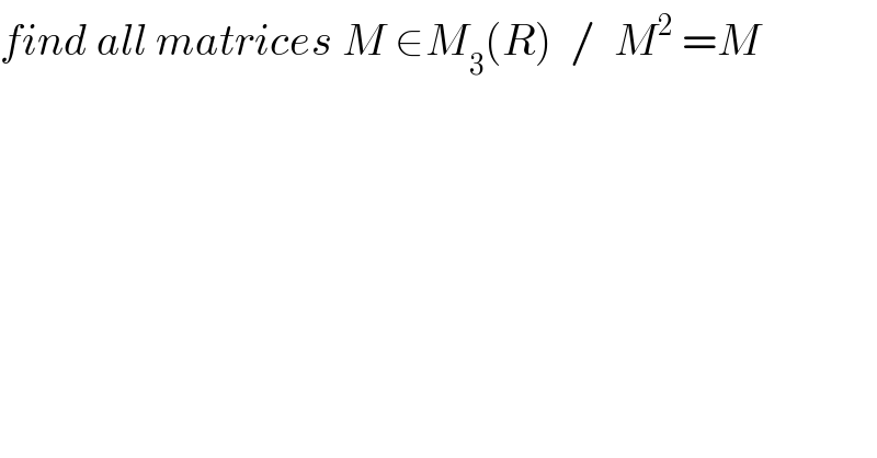 find all matrices M ∈M_3 (R)  /  M^2  =M  
