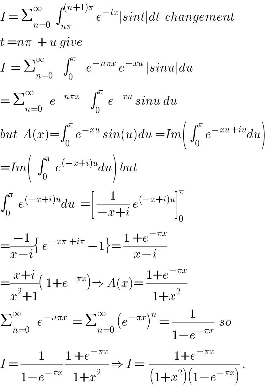 I = Σ_(n=0) ^∞   ∫_(nπ) ^((n+1)π)  e^(−tx) ∣sint∣dt  changement  t =nπ  + u give  I  = Σ_(n=0) ^∞     ∫_0 ^π     e^(−nπx)  e^(−xu)  ∣sinu∣du  = Σ_(n=0) ^∞    e^(−nπx)     ∫_0 ^π   e^(−xu)  sinu du    but  A(x)=∫_0 ^π  e^(−xu)  sin(u)du =Im( ∫_0 ^π  e^(−xu +iu) du)  =Im(  ∫_0 ^π   e^((−x+i)u) du) but  ∫_0 ^π   e^((−x+i)u) du  =[ (1/(−x+i)) e^((−x+i)u) ]_0 ^π   =((−1)/(x−i)){ e^(−xπ  +iπ)  −1}= ((1 +e^(−πx) )/(x−i))  =((x+i)/(x^2 +1))( 1+e^(−πx) )⇒ A(x)= ((1+e^(−πx) )/(1+x^2 ))  Σ_(n=0) ^∞    e^(−nπx)   = Σ_(n=0) ^∞  (e^(−πx) )^n  = (1/(1−e^(−πx) ))  so  I = (1/(1−e^(−πx) )) ((1 +e^(−πx) )/(1+x^2 )) ⇒ I =  ((1+e^(−πx) )/((1+x^2 )(1−e^(−πx) ))) .  