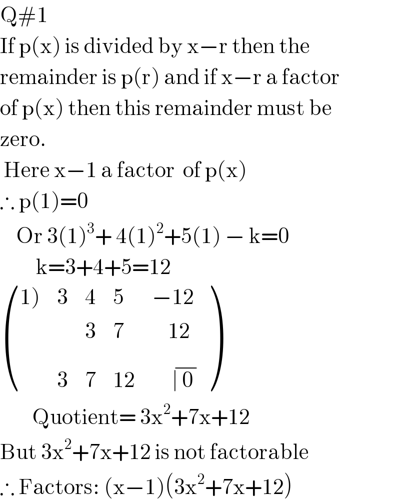 Q#1  If p(x) is divided by x−r then the  remainder is p(r) and if x−r a factor  of p(x) then this remainder must be  zero.   Here x−1 a factor  of p(x)  ∴ p(1)=0      Or 3(1)^3 + 4(1)^2 +5(1) − k=0           k=3+4+5=12   (((1)),3,4,5,(−12)),(,,3,7,(    12)),(,3,7,(12),(     ∣ 0  ^(−) )) )          Quotient= 3x^2 +7x+12  But 3x^2 +7x+12 is not factorable  ∴ Factors: (x−1)(3x^2 +7x+12)  