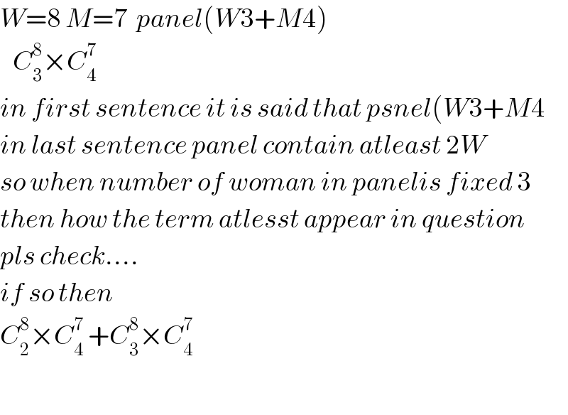 W=8 M=7  panel(W3+M4)     C_3 ^8 ×C_4 ^7   in first sentence it is said that psnel(W3+M4  in last sentence panel contain atleast 2W  so when number of woman in panelis fixed 3   then how the term atlesst appear in question  pls check....  if so then  C_2 ^8 ×C_4 ^7  +C_3 ^8 ×C_4 ^7     