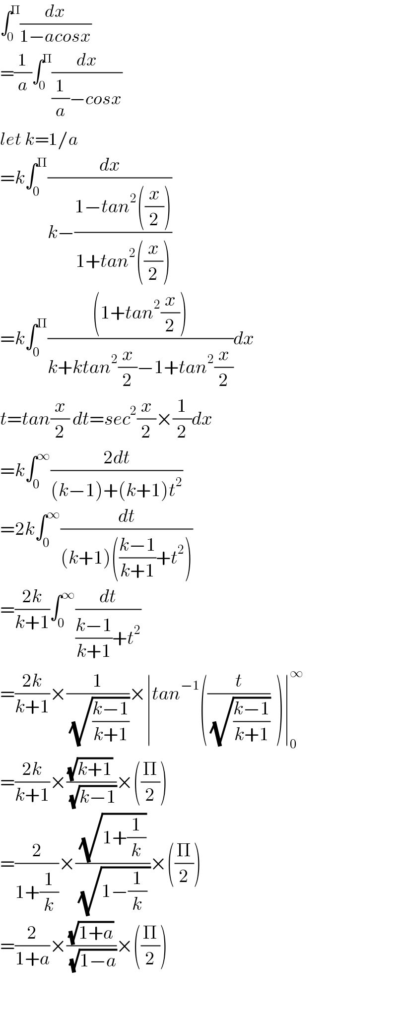 ∫_0 ^Π (dx/(1−acosx))  =(1/a)∫_0 ^Π (dx/((1/a)−cosx))  let k=1/a  =k∫_0 ^Π (dx/(k−((1−tan^2 ((x/2)))/(1+tan^2 ((x/2))))))  =k∫_0 ^Π (((1+tan^2 (x/2)))/(k+ktan^2 (x/2)−1+tan^2 (x/2)))dx  t=tan(x/2) dt=sec^2 (x/2)×(1/2)dx  =k∫_0 ^∞ ((2dt)/((k−1)+(k+1)t^2 ))  =2k∫_0 ^∞ (dt/((k+1)(((k−1)/(k+1))+t^2 )))  =((2k)/(k+1))∫_0 ^∞ (dt/(((k−1)/(k+1))+t^2 ))  =((2k)/(k+1))×(1/(√((k−1)/(k+1))))×∣tan^(−1) ((t/(√((k−1)/(k+1))))  )∣_0 ^∞   =((2k)/(k+1))×(((√(k+1)) )/(√(k−1)))×((Π/2))  =(2/(1+(1/k)))×((√(1+(1/k)))/(√(1−(1/k) )))×((Π/2))    =(2/(1+a))×((√(1+a))/(√(1−a)))×((Π/2))     