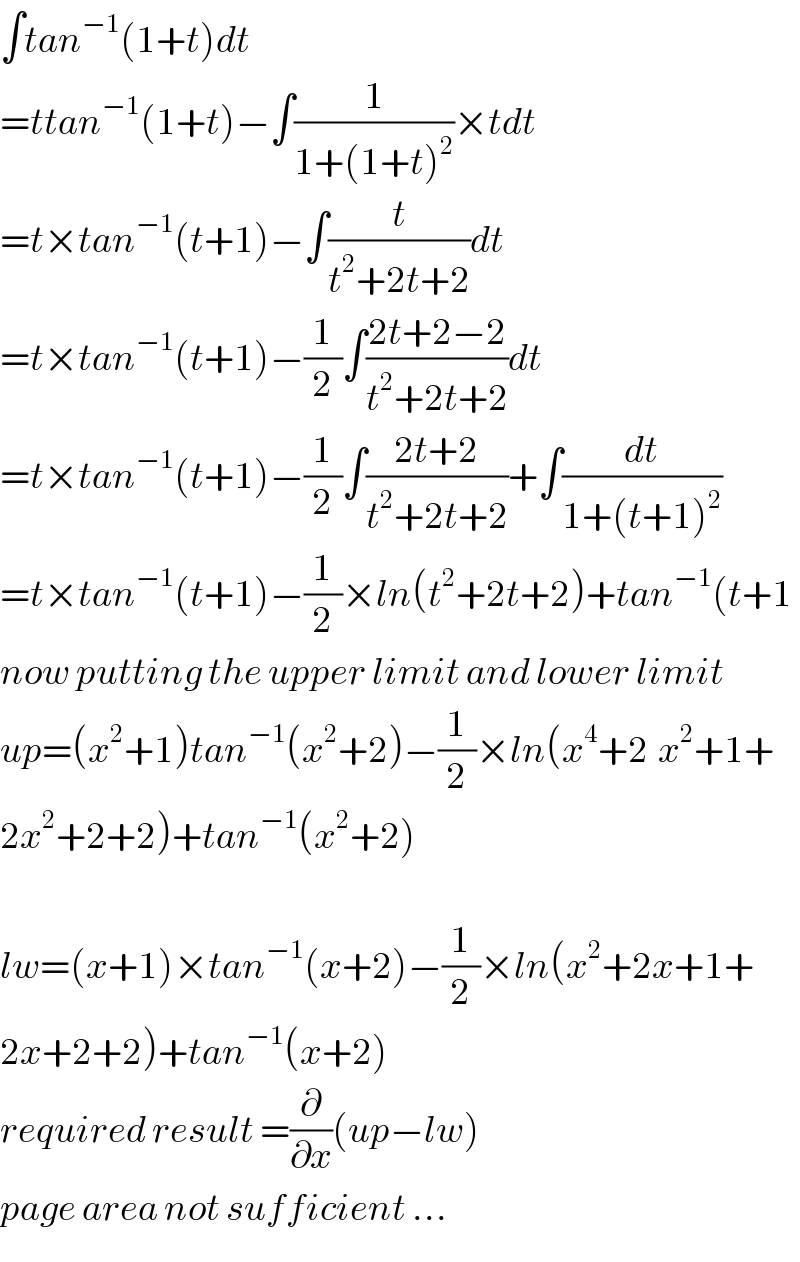 ∫tan^(−1) (1+t)dt  =ttan^(−1) (1+t)−∫(1/(1+(1+t)^2 ))×tdt  =t×tan^(−1) (t+1)−∫(t/(t^2 +2t+2))dt  =t×tan^(−1) (t+1)−(1/2)∫((2t+2−2)/(t^2 +2t+2))dt  =t×tan^(−1) (t+1)−(1/2)∫((2t+2)/(t^2 +2t+2))+∫(dt/(1+(t+1)^2 ))  =t×tan^(−1) (t+1)−(1/2)×ln(t^2 +2t+2)+tan^(−1) (t+1  now putting the upper limit and lower limit  up=(x^2 +1)tan^(−1) (x^2 +2)−(1/2)×ln(x^4 +2^ x^2 +1+  2x^2 +2+2)+tan^(−1) (x^2 +2)    lw=(x+1)×tan^(−1) (x+2)−(1/2)×ln(x^2 +2x+1+  2x+2+2)+tan^(−1) (x+2)  required result =(∂/∂x)(up−lw)    page area not sufficient ...  