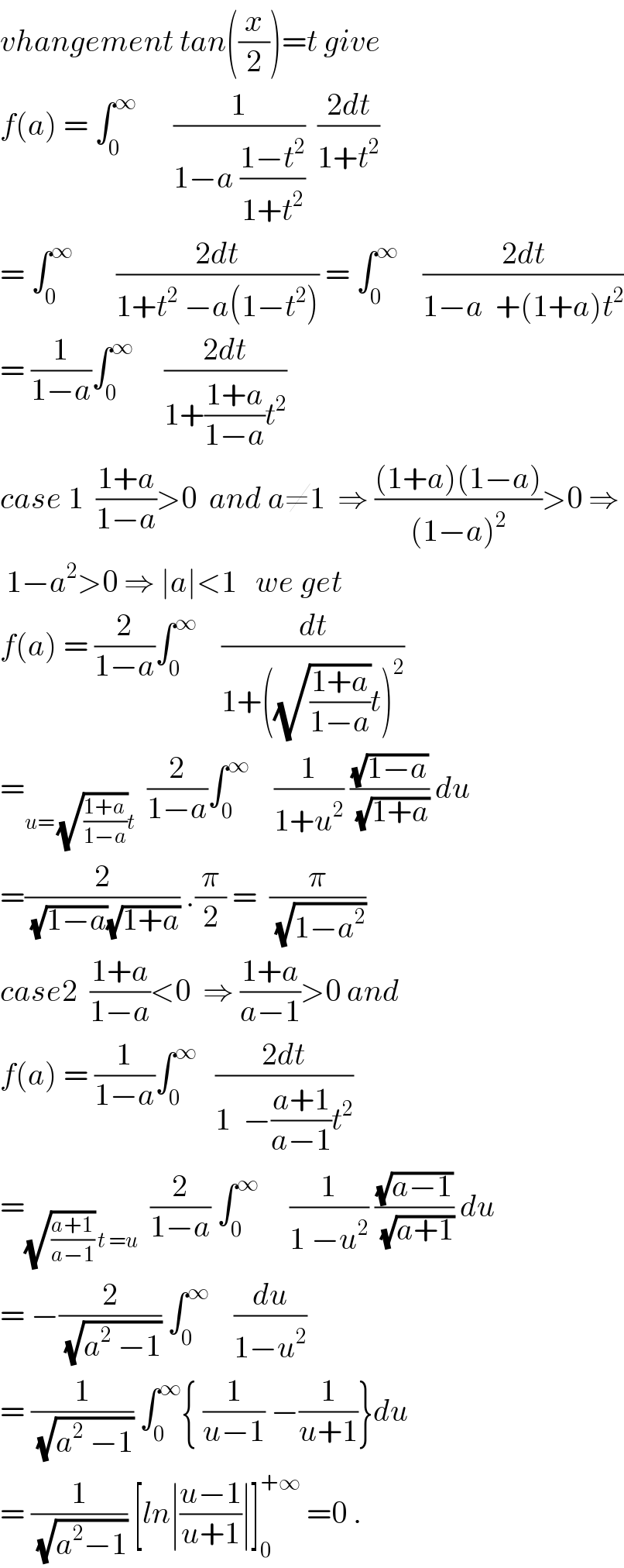 vhangement tan((x/2))=t give  f(a) = ∫_0 ^∞       (1/(1−a ((1−t^2 )/(1+t^2 ))))  ((2dt)/(1+t^2 ))  = ∫_0 ^∞        ((2dt)/(1+t^2  −a(1−t^2 ))) = ∫_0 ^∞     ((2dt)/(1−a  +(1+a)t^2 ))  = (1/(1−a))∫_0 ^∞      ((2dt)/(1+((1+a)/(1−a))t^2 ))  case 1  ((1+a)/(1−a))>0  and a≠1  ⇒ (((1+a)(1−a))/((1−a)^2 ))>0 ⇒   1−a^2 >0 ⇒ ∣a∣<1   we get  f(a) = (2/(1−a))∫_0 ^∞     (dt/(1+((√((1+a)/(1−a)))t)^2 ))  =_(u= (√((1+a)/(1−a)))t)   (2/(1−a))∫_0 ^∞     (1/(1+u^2 )) ((√(1−a))/(√(1+a))) du  =(2/((√(1−a))(√(1+a)))) .(π/2) =  (π/(√(1−a^2 )))  case2  ((1+a)/(1−a))<0  ⇒ ((1+a)/(a−1))>0 and  f(a) = (1/(1−a))∫_0 ^∞    ((2dt)/(1  −((a+1)/(a−1))t^2 ))  =_((√((a+1)/(a−1))) t =u)   (2/(1−a)) ∫_0 ^∞      (1/(1 −u^2 )) ((√(a−1))/(√(a+1))) du  = −(2/(√(a^2  −1))) ∫_0 ^∞     (du/(1−u^2 ))  = (1/(√(a^2  −1))) ∫_0 ^∞ { (1/(u−1)) −(1/(u+1))}du  = (1/(√(a^2 −1))) [ln∣((u−1)/(u+1))∣]_0 ^(+∞)  =0 .  