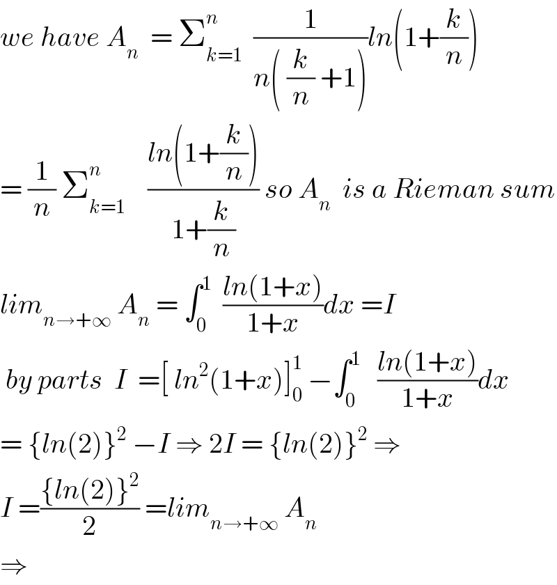we have A_n   = Σ_(k=1) ^n   (1/(n( (k/n) +1)))ln(1+(k/n))  = (1/n) Σ_(k=1) ^n     ((ln(1+(k/n)))/(1+(k/n))) so A_n   is a Rieman sum  lim_(n→+∞)  A_n  = ∫_0 ^1   ((ln(1+x))/(1+x))dx =I   by parts  I  =[ ln^2 (1+x)]_0 ^1  −∫_0 ^1    ((ln(1+x))/(1+x))dx  = {ln(2)}^2  −I ⇒ 2I = {ln(2)}^2  ⇒  I =(({ln(2)}^2 )/2) =lim_(n→+∞)  A_n   ⇒   