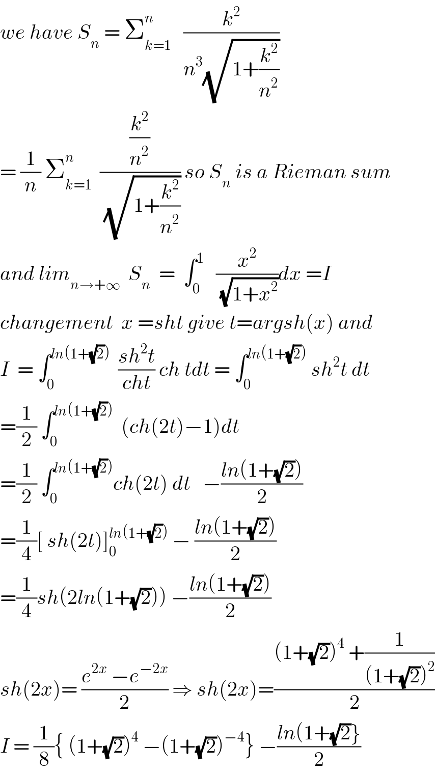 we have S_n  = Σ_(k=1) ^n    (k^2 /(n^3 (√(1+(k^2 /n^2 )))))  = (1/n) Σ_(k=1) ^n   ((k^2 /n^2 )/(√(1+(k^2 /n^2 )))) so S_n  is a Rieman sum  and lim_(n→+∞)   S_n   =  ∫_0 ^1    (x^2 /(√(1+x^2 )))dx =I  changement  x =sht give t=argsh(x) and  I  = ∫_0 ^(ln(1+(√2)))   ((sh^2 t)/(cht)) ch tdt = ∫_0 ^(ln(1+(√2)))  sh^2 t dt  =(1/2) ∫_0 ^(ln(1+(√2)))   (ch(2t)−1)dt  =(1/2) ∫_0 ^(ln(1+(√2))) ch(2t) dt   −((ln(1+(√2)))/2)  =(1/4)[ sh(2t)]_0 ^(ln(1+(√2)))  − ((ln(1+(√2)))/2)  =(1/4)sh(2ln(1+(√2))) −((ln(1+(√2)))/2)  sh(2x)= ((e^(2x)  −e^(−2x) )/2) ⇒ sh(2x)=(((1+(√2))^4  +(1/((1+(√2))^2 )))/2)  I = (1/8){ (1+(√2))^4  −(1+(√2))^(−4) } −((ln(1+(√2)})/2)  