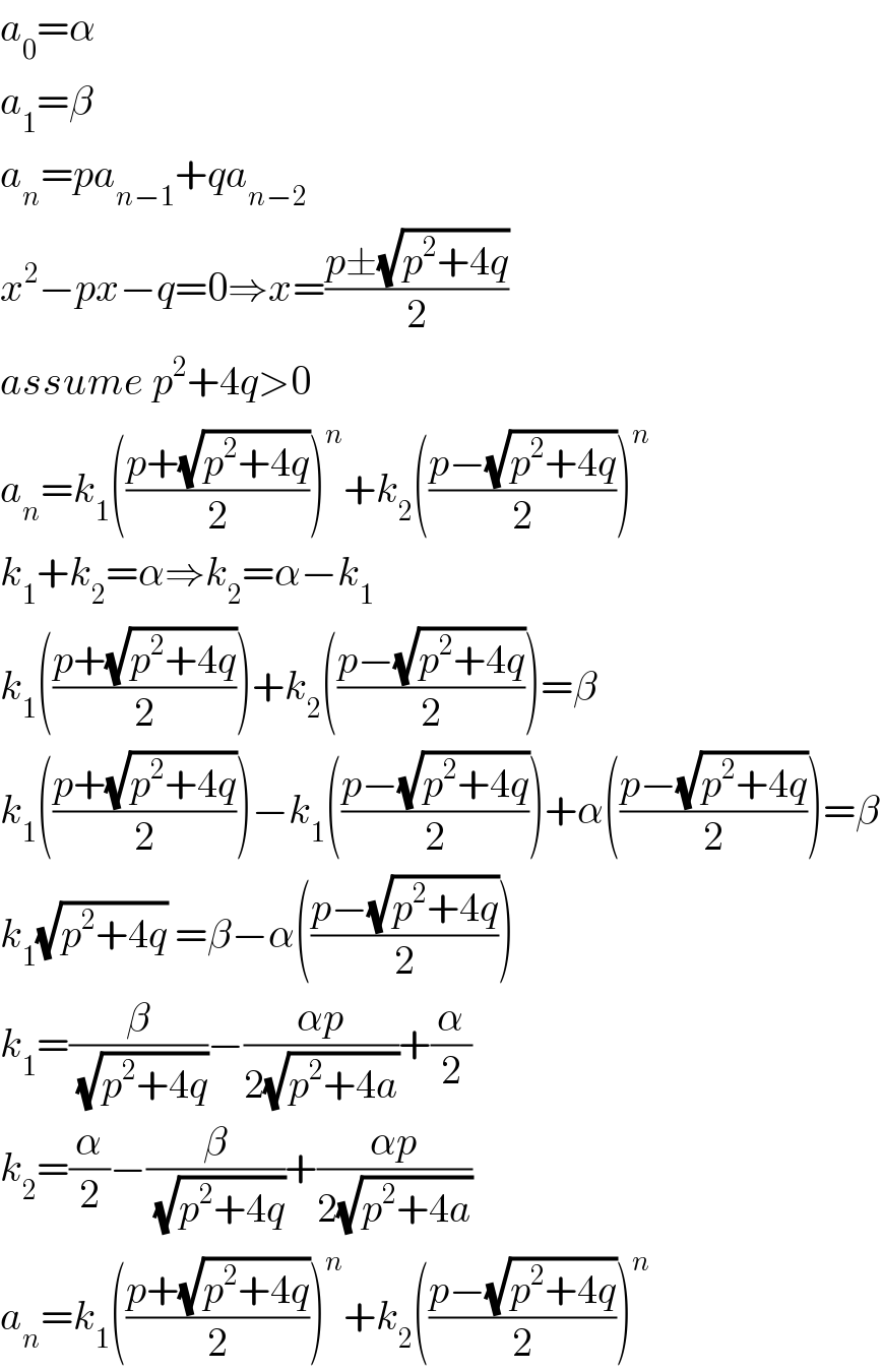 a_0 =α  a_1 =β  a_n =pa_(n−1) +qa_(n−2)   x^2 −px−q=0⇒x=((p±(√(p^2 +4q)))/2)  assume p^2 +4q>0  a_n =k_1 (((p+(√(p^2 +4q)))/2))^n +k_2 (((p−(√(p^2 +4q)))/2))^n   k_1 +k_2 =α⇒k_2 =α−k_1   k_1 (((p+(√(p^2 +4q)))/2))+k_2 (((p−(√(p^2 +4q)))/2))=β  k_1 (((p+(√(p^2 +4q)))/2))−k_1 (((p−(√(p^2 +4q)))/2))+α(((p−(√(p^2 +4q)))/2))=β  k_1 (√(p^2 +4q)) =β−α(((p−(√(p^2 +4q)))/2))  k_1 =(β/(√(p^2 +4q)))−((αp)/(2(√(p^2 +4a))))+(α/2)  k_2 =(α/2)−(β/(√(p^2 +4q)))+((αp)/(2(√(p^2 +4a))))  a_n =k_1 (((p+(√(p^2 +4q)))/2))^n +k_2 (((p−(√(p^2 +4q)))/2))^n   