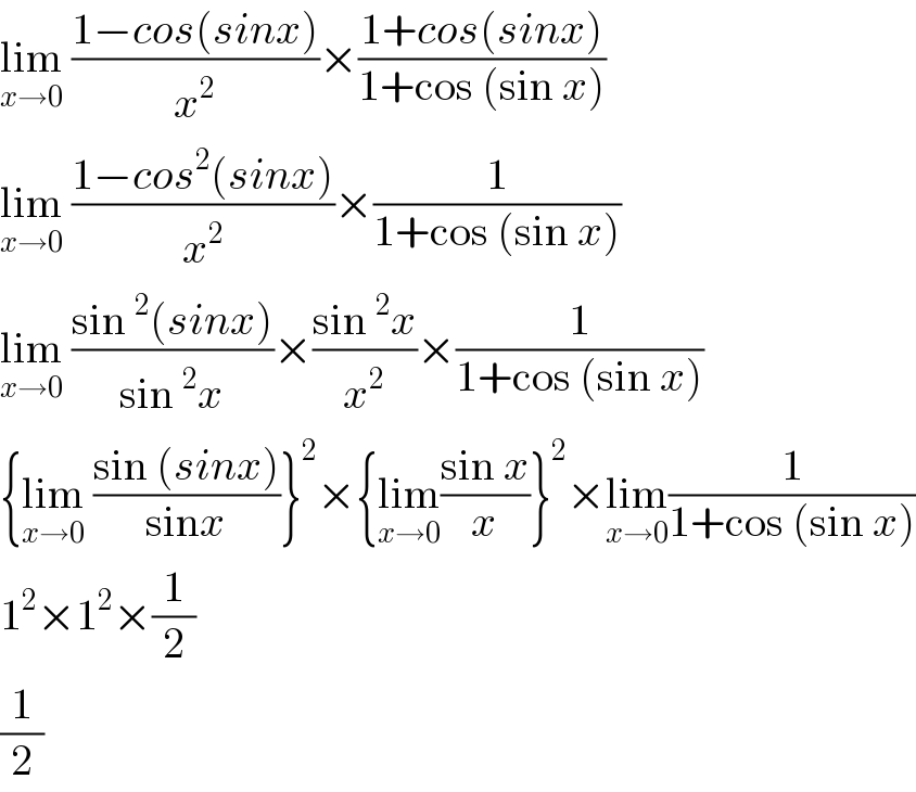 lim_(x→0)  ((1−cos(sinx))/x^2 )×((1+cos(sinx))/(1+cos (sin x)))  lim_(x→0)  ((1−cos^2 (sinx))/x^2 )×(1/(1+cos (sin x)))  lim_(x→0)  ((sin^2 (sinx))/(sin^2 x))×((sin^2 x)/x^2 )×(1/(1+cos (sin x)))  {lim_(x→0)  ((sin (sinx))/(sinx))}^2 ×{lim_(x→0) ((sin x)/x)}^2 ×lim_(x→0) (1/(1+cos (sin x)))  1^2 ×1^2 ×(1/2)  (1/2)  