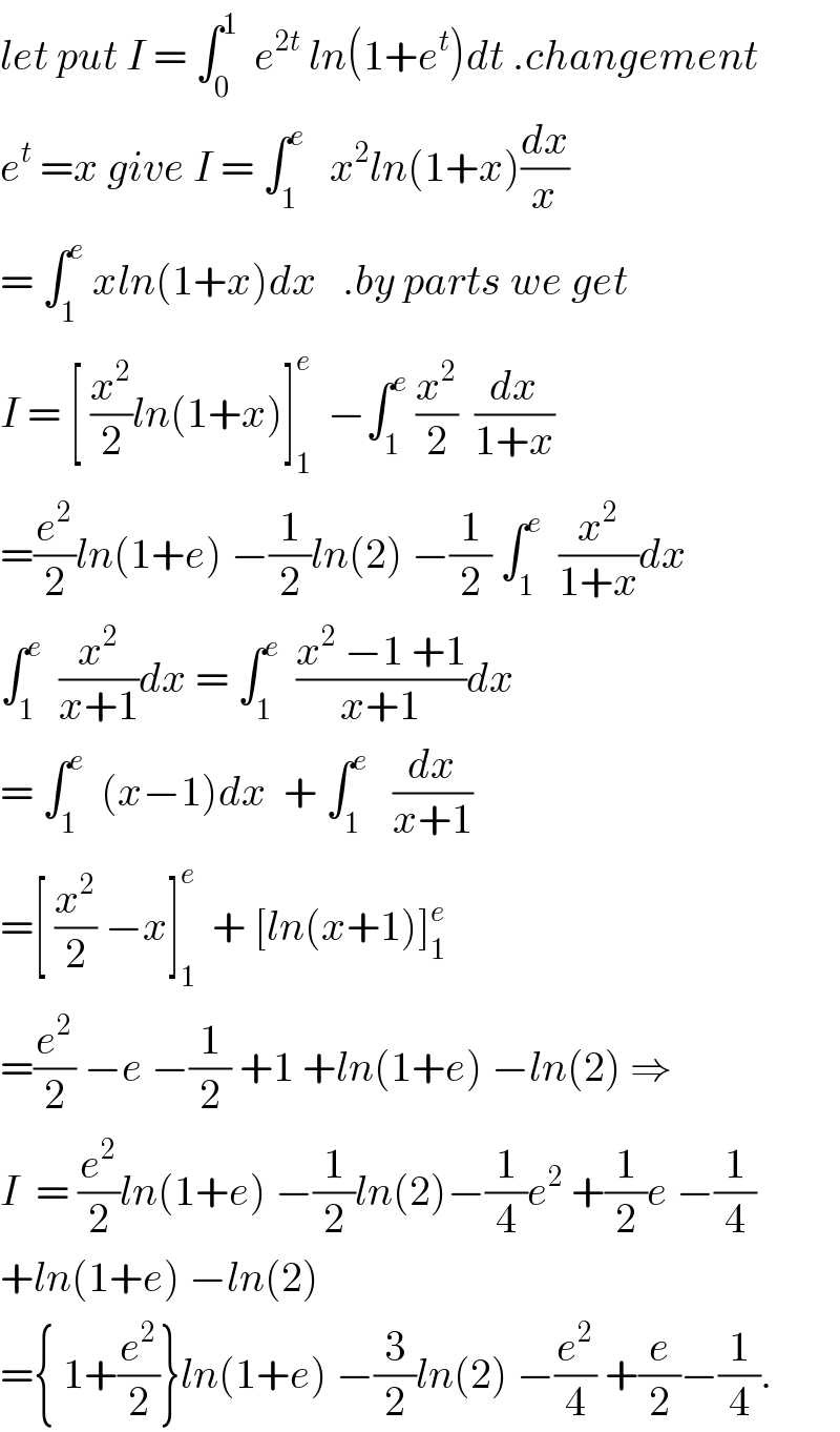 let put I = ∫_0 ^1   e^(2t)  ln(1+e^t )dt .changement  e^t  =x give I = ∫_1 ^e    x^2 ln(1+x)(dx/x)  = ∫_1 ^e  xln(1+x)dx   .by parts we get  I = [ (x^2 /2)ln(1+x)]_1 ^e   −∫_1 ^e  (x^2 /2)  (dx/(1+x))  =(e^2 /2)ln(1+e) −(1/2)ln(2) −(1/2) ∫_1 ^e   (x^2 /(1+x))dx  ∫_1 ^e   (x^2 /(x+1))dx = ∫_1 ^e   ((x^2  −1 +1)/(x+1))dx  = ∫_1 ^e   (x−1)dx  + ∫_1 ^e    (dx/(x+1))  =[ (x^2 /2) −x]_1 ^e   + [ln(x+1)]_1 ^e   =(e^2 /2) −e −(1/2) +1 +ln(1+e) −ln(2) ⇒  I  = (e^2 /2)ln(1+e) −(1/2)ln(2)−(1/4)e^2  +(1/2)e −(1/4)  +ln(1+e) −ln(2)  ={ 1+(e^2 /2)}ln(1+e) −(3/2)ln(2) −(e^2 /4) +(e/2)−(1/4).  