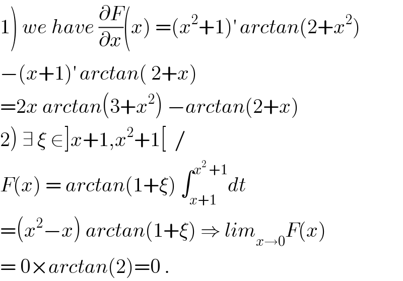 1) we have (∂F/∂x)(x) =(x^2 +1)^′  arctan(2+x^2 )  −(x+1)^′  arctan( 2+x)  =2x arctan(3+x^2 ) −arctan(2+x)  2) ∃ ξ ∈]x+1,x^2 +1[  /  F(x) = arctan(1+ξ) ∫_(x+1) ^(x^2  +1) dt  =(x^2 −x) arctan(1+ξ) ⇒ lim_(x→0) F(x)  = 0×arctan(2)=0 .  