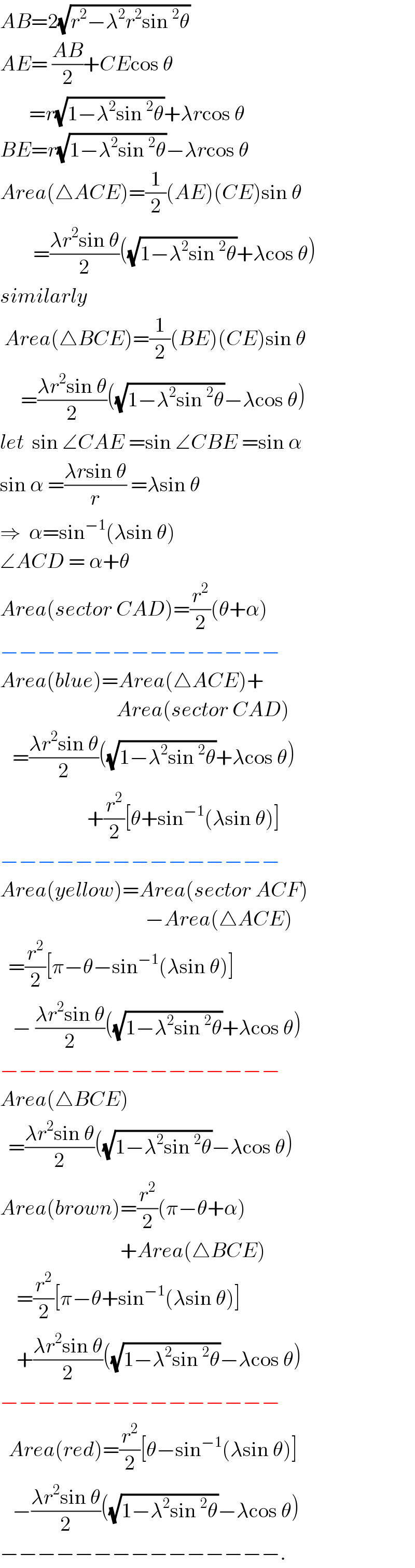AB=2(√(r^2 −λ^2 r^2 sin^2 θ))  AE= ((AB)/2)+CEcos θ         =r(√(1−λ^2 sin^2 θ))+λrcos θ  BE=r(√(1−λ^2 sin^2 θ))−λrcos θ  Area(△ACE)=(1/2)(AE)(CE)sin θ          =((λr^2 sin θ)/2)((√(1−λ^2 sin^2 θ))+λcos θ)  similarly   Area(△BCE)=(1/2)(BE)(CE)sin θ       =((λr^2 sin θ)/2)((√(1−λ^2 sin^2 θ))−λcos θ)  let  sin ∠CAE =sin ∠CBE =sin α  sin α =((λrsin θ)/r) =λsin θ  ⇒  α=sin^(−1) (λsin θ)  ∠ACD = α+θ  Area(sector CAD)=(r^2 /2)(θ+α)  −−−−−−−−−−−−−−−  Area(blue)=Area(△ACE)+                              Area(sector CAD)     =((λr^2 sin θ)/2)((√(1−λ^2 sin^2 θ))+λcos θ)                       +(r^2 /2)[θ+sin^(−1) (λsin θ)]  −−−−−−−−−−−−−−−  Area(yellow)=Area(sector ACF)                                     −Area(△ACE)    =(r^2 /2)[π−θ−sin^(−1) (λsin θ)]     − ((λr^2 sin θ)/2)((√(1−λ^2 sin^2 θ))+λcos θ)  −−−−−−−−−−−−−−−  Area(△BCE)    =((λr^2 sin θ)/2)((√(1−λ^2 sin^2 θ))−λcos θ)  Area(brown)=(r^2 /2)(π−θ+α)                               +Area(△BCE)      =(r^2 /2)[π−θ+sin^(−1) (λsin θ)]      +((λr^2 sin θ)/2)((√(1−λ^2 sin^2 θ))−λcos θ)  −−−−−−−−−−−−−−−    Area(red)=(r^2 /2)[θ−sin^(−1) (λsin θ)]     −((λr^2 sin θ)/2)((√(1−λ^2 sin^2 θ))−λcos θ)  −−−−−−−−−−−−−−−.  