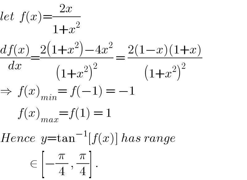 let  f(x)=((2x)/(1+x^2 ))  ((df(x))/dx)=((2(1+x^2 )−4x^2 )/((1+x^2 )^2 )) = ((2(1−x)(1+x))/((1+x^2 )^2 ))  ⇒  f(x)_(min) = f(−1) = −1         f(x)_(max) =f(1) = 1  Hence  y=tan^(−1) [f(x)] has range              ∈ [−(π/4) , (π/4)] .  