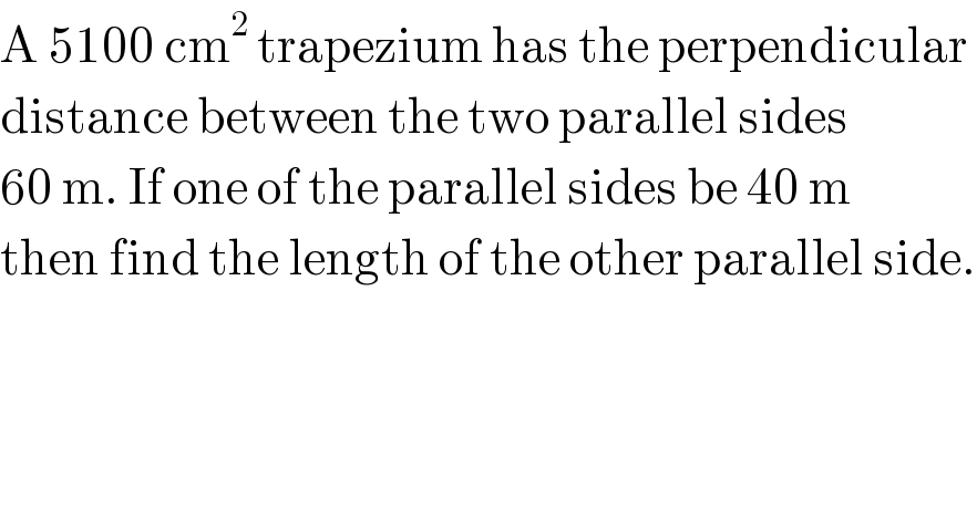 A 5100 cm^2  trapezium has the perpendicular  distance between the two parallel sides  60 m. If one of the parallel sides be 40 m   then find the length of the other parallel side.  