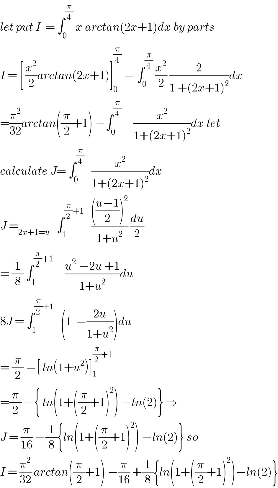 let put I  = ∫_0 ^(π/4)  x arctan(2x+1)dx by parts  I = [ (x^2 /2)arctan(2x+1)]_0 ^(π/4)  − ∫_0 ^(π/4)  (x^2 /2) (2/(1 +(2x+1)^2 ))dx  =(π^2 /(32))arctan((π/2)+1) −∫_0 ^(π/4)      (x^2 /(1+(2x+1)^2 ))dx let   calculate J= ∫_0 ^(π/4)    (x^2 /(1+(2x+1)^2 ))dx  J =_(2x+1=u)    ∫_1 ^((π/2)+1)    (((((u−1)/2))^2 )/(1+u^2 )) (du/2)  = (1/8) ∫_1 ^((π/2)+1)      ((u^2  −2u +1)/(1+u^2 ))du  8J = ∫_1 ^((π/2)+1)    (1  −((2u)/(1+u^2 )))du  = (π/2) −[ ln(1+u^2 )]_1 ^((π/2)+1)   =(π/2) −{ ln(1+((π/2)+1)^2 ) −ln(2)} ⇒  J = (π/(16)) −(1/8){ln(1+((π/2)+1)^2 ) −ln(2)} so  I = (π^2 /(32)) arctan((π/2)+1) −(π/(16)) +(1/8){ln(1+((π/2)+1)^2 )−ln(2)}  
