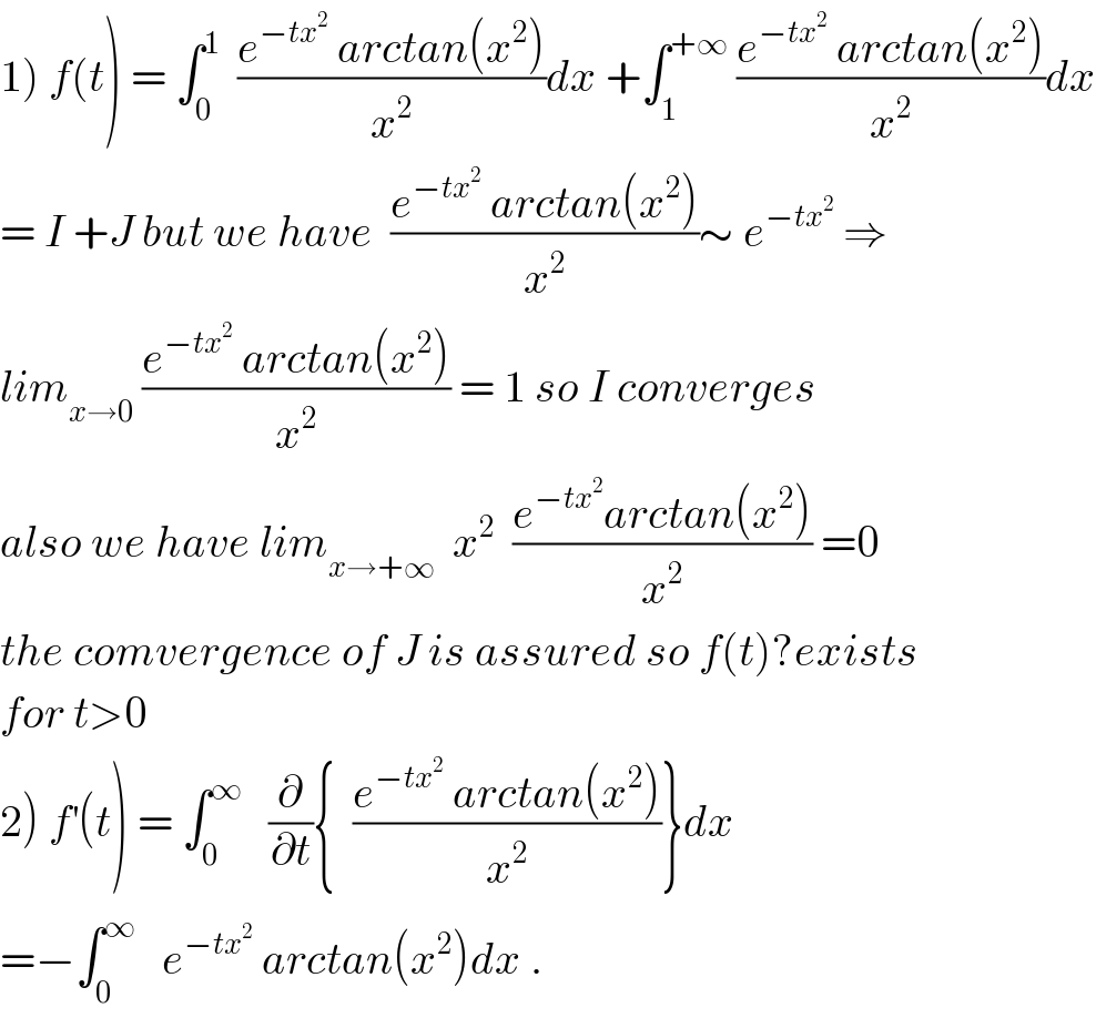 1) f(t) = ∫_0 ^1   ((e^(−tx^2 )  arctan(x^2 ))/x^2 )dx +∫_1 ^(+∞)  ((e^(−tx^2 )  arctan(x^2 ))/x^2 )dx  = I +J but we have  ((e^(−tx^2 )  arctan(x^2 ))/x^2 )∼ e^(−tx^2 )  ⇒  lim_(x→0)  ((e^(−tx^2 )  arctan(x^2 ))/x^2 ) = 1 so I converges  also we have lim_(x→+∞)   x^2   ((e^(−tx^2 ) arctan(x^2 ))/x^2 ) =0  the comvergence of J is assured so f(t)?exists  for t>0  2) f^′ (t) = ∫_0 ^∞    (∂/∂t){  ((e^(−tx^2 )  arctan(x^2 ))/x^2 )}dx  =−∫_0 ^∞    e^(−tx^2 )  arctan(x^2 )dx .  