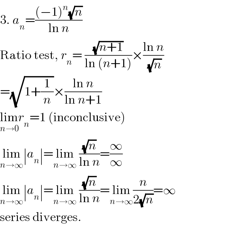 3. a_n =(((−1)^n (√n))/(ln n))  Ratio test, r_n = ((√(n+1))/(ln (n+1)))×((ln n)/(√n))  =(√(1+(1/n)))×((ln n)/(ln n+1))  lim_(n→0) r_n =1 (inconclusive)  lim_(n→∞) ∣a_n ∣=lim_(n→∞)  ((√n)/(ln n))=(∞/∞)  lim_(n→∞) ∣a_n ∣=lim_(n→∞)  ((√n)/(ln n))=lim_(n→∞) (n/(2(√n)))=∞  series diverges.  