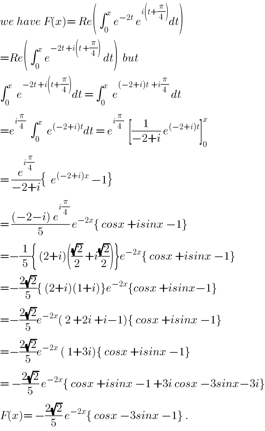 we have F(x)= Re( ∫_0 ^x  e^(−2t)  e^(i(t+(π/4))) dt)  =Re( ∫_0 ^x  e^(−2t +i(t +(π/4)))  dt)  but  ∫_0 ^x   e^(−2t +i(t+(π/4))) dt = ∫_0 ^x   e^((−2+i)t  +i(π/4))  dt  =e^(i(π/4))   ∫_0 ^x   e^((−2+i)t) dt = e^(i(π/4))   [(1/(−2+i)) e^((−2+i)t) ]_0 ^x   = (e^(i(π/4)) /(−2+i)){  e^((−2+i)x)  −1}  = (((−2−i) e^(i(π/4)) )/5) e^(−2x) { cosx +isinx −1}  =−(1/5){ (2+i)(((√2)/2) +i((√2)/2))}e^(−2x) { cosx +isinx −1}  =−((2(√2))/5){ (2+i)(1+i)}e^(−2x) {cosx +isinx−1}  =−((2(√2))/5)e^(−2x) ( 2 +2i +i−1){ cosx +isinx −1}  =−((2(√2))/5)e^(−2x)  ( 1+3i){ cosx +isinx −1}  = −((2(√2))/5) e^(−2x) { cosx +isinx −1 +3i cosx −3sinx−3i}  F(x)= −((2(√2))/5) e^(−2x) { cosx −3sinx −1} .  