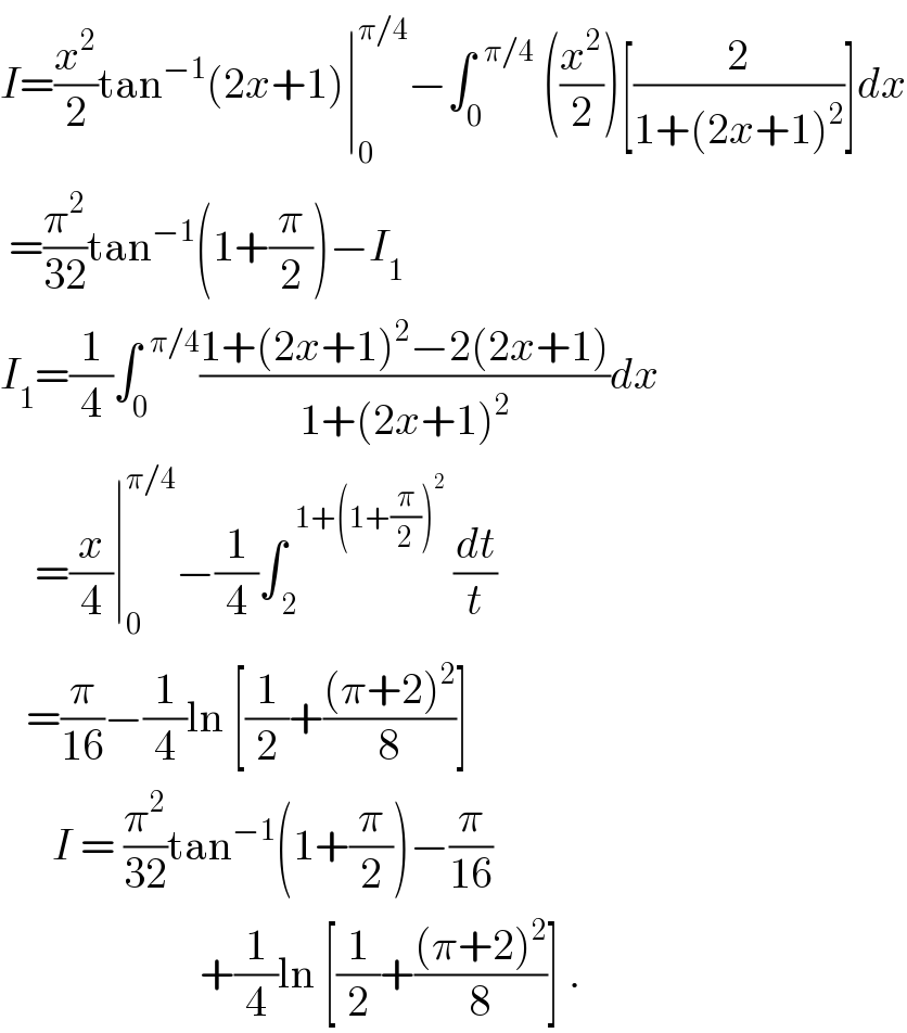 I=(x^2 /2)tan^(−1) (2x+1)∣_0 ^(π/4) −∫_0 ^(  π/4)  ((x^2 /2))[(2/(1+(2x+1)^2 ))]dx   =(π^2 /(32))tan^(−1) (1+(π/2))−I_1   I_1 =(1/4)∫_0 ^(  π/4) ((1+(2x+1)^2 −2(2x+1))/(1+(2x+1)^2 ))dx      =(x/4)∣_0 ^(π/4) −(1/4)∫_( 2) ^(  1+(1+(π/2))^2 )  (dt/t)     =(π/(16))−(1/4)ln [(1/2)+(((π+2)^2 )/8)]        I = (π^2 /(32))tan^(−1) (1+(π/2))−(π/(16))                         +(1/4)ln [(1/2)+(((π+2)^2 )/8)] .  