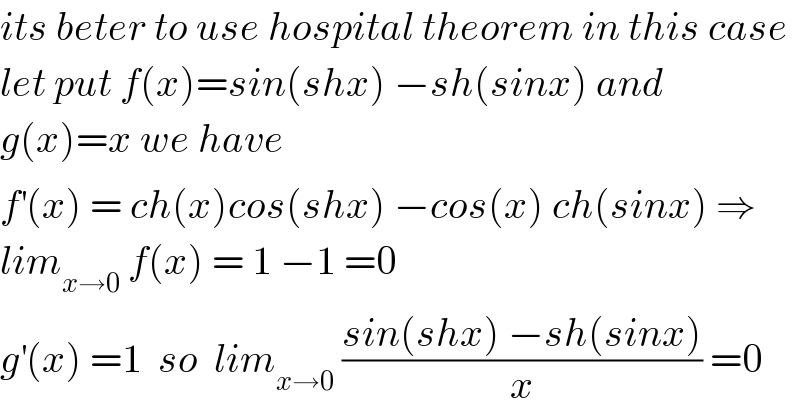 its beter to use hospital theorem in this case  let put f(x)=sin(shx) −sh(sinx) and  g(x)=x we have  f^′ (x) = ch(x)cos(shx) −cos(x) ch(sinx) ⇒  lim_(x→0)  f(x) = 1 −1 =0  g^′ (x) =1  so  lim_(x→0)  ((sin(shx) −sh(sinx))/x) =0  