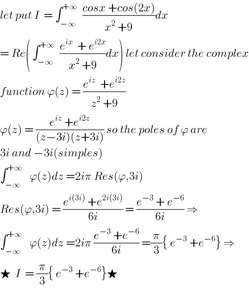 let put I  = ∫_(−∞) ^(+∞)   ((cosx +cos(2x))/(x^2  +9))dx  = Re( ∫_(−∞) ^(+∞)   ((e^(ix)   + e^(i2x) )/(x^2  +9))dx) let consider the complex  function ϕ(z) = ((e^(iz)   +e^(i2z) )/(z^2  +9))  ϕ(z) = ((e^(iz)  +e^(i2z) )/((z−3i)(z+3i))) so the poles of ϕ are  3i and −3i(simples)  ∫_(−∞) ^(+∞)    ϕ(z)dz =2iπ Res(ϕ,3i)  Res(ϕ,3i) = ((e^(i(3i))  +e^(2i(3i)) )/(6i)) = ((e^(−3)  + e^(−6) )/(6i)) ⇒  ∫_(−∞) ^(+∞)    ϕ(z)dz =2iπ ((e^(−3)  +e^(−6) )/(6i)) =(π/3){ e^(−3)  +e^(−6) } ⇒  ★  I  = (π/3){ e^(−3)  +e^(−6) }★  