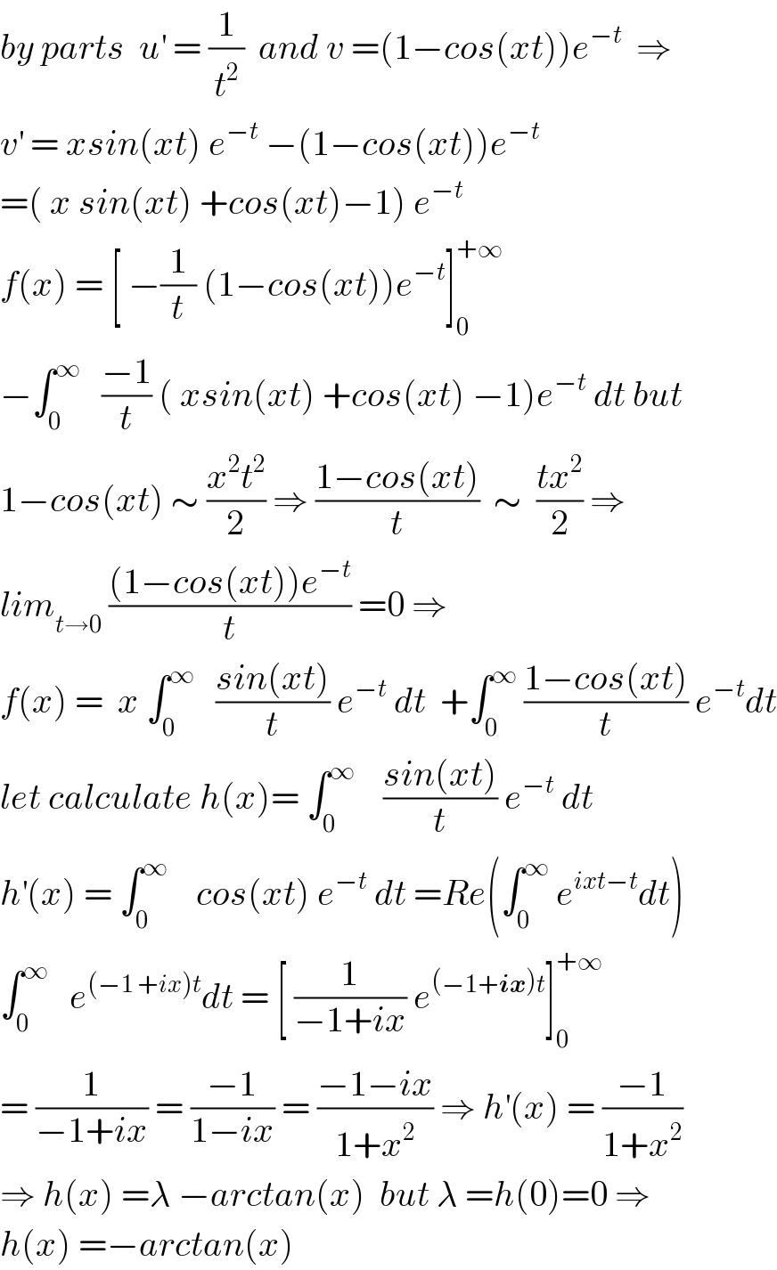 by parts  u^′  = (1/t^2 )  and v =(1−cos(xt))e^(−t)   ⇒  v^′  = xsin(xt) e^(−t)  −(1−cos(xt))e^(−t)   =( x sin(xt) +cos(xt)−1) e^(−t)   f(x) = [ −(1/t) (1−cos(xt))e^(−t) ]_0 ^(+∞)   −∫_0 ^∞    ((−1)/t) ( xsin(xt) +cos(xt) −1)e^(−t)  dt but  1−cos(xt) ∼ ((x^2 t^2 )/2) ⇒ ((1−cos(xt))/t)  ∼  ((tx^2 )/2) ⇒  lim_(t→0)  (((1−cos(xt))e^(−t) )/t) =0 ⇒  f(x) =  x ∫_0 ^∞    ((sin(xt))/t) e^(−t)  dt  +∫_0 ^∞  ((1−cos(xt))/t) e^(−t) dt  let calculate h(x)= ∫_0 ^∞     ((sin(xt))/t) e^(−t)  dt   h^′ (x) = ∫_0 ^∞     cos(xt) e^(−t)  dt =Re(∫_0 ^∞  e^(ixt−t) dt)  ∫_0 ^∞    e^((−1 +ix)t) dt = [ (1/(−1+ix)) e^((−1+ix)t) ]_0 ^(+∞)   = (1/(−1+ix)) = ((−1)/(1−ix)) = ((−1−ix)/(1+x^2 )) ⇒ h^′ (x) = ((−1)/(1+x^2 ))  ⇒ h(x) =λ −arctan(x)  but λ =h(0)=0 ⇒  h(x) =−arctan(x)  