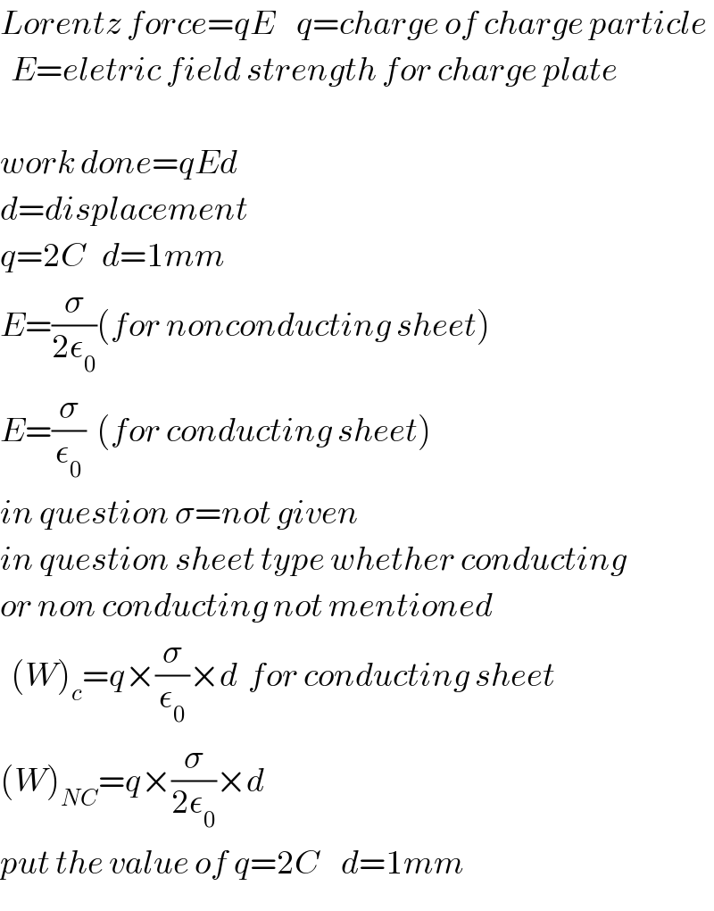 Lorentz force=qE    q=charge of charge particle    E=eletric field strength for charge plate    work done=qEd  d=displacement  q=2C   d=1mm  E=(σ/(2ε_0 ))(for nonconducting sheet)  E=(σ/ε_0 )  (for conducting sheet)  in question σ=not given  in question sheet type whether conducting  or non conducting not mentioned    (W)_c =q×(σ/ε_0 )×d  for conducting sheet  (W)_(NC) =q×(σ/(2ε_0 ))×d  put the value of q=2C    d=1mm  
