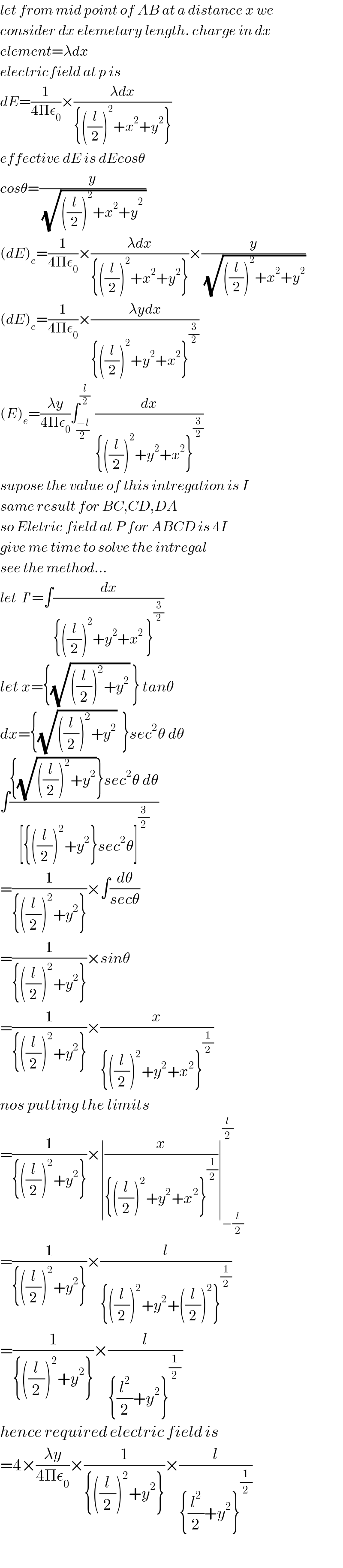 let from mid point of AB at a distance x we  consider dx elemetary length. charge in dx  element=λdx  electricfield at p is  dE=(1/(4Πε_0 ))×((λdx)/({((l/2))^2 +x^2 +y^2 }))  effective dE is dEcosθ  cosθ=(y/(√(((l/2))^2 +x^2 +y^(2 _  ) )))  (dE)_e =(1/(4Πε_0 ))×((λdx)/({((l/2))^2 +x^2 +y^2 }))×(y/(√(((l/2))^2 +x^2 +y^2 )))  (dE)_e =(1/(4Πε_0 ))×((λydx)/({((l/2))^2 +y^2 +x^2 }^(3/2) ))  (E)_e =((λy)/(4Πε_0 ))∫_((−l)/2) ^(l/2)  (dx/({((l/2))^2 +y^2 +x^2 }^(3/2) ))  supose the value of this intregation is I  same result for BC,CD,DA  so Eletric field at P for ABCD is 4I  give me time to solve the intregal  see the method...  let  I′=∫(dx/({((l/2))^2 +y^2 +x^2  }^(3/2) ))  let x={(√(((l/2))^2 +y^2 )) } tanθ  dx={(√(((l/2))^2 +y^2 ))  }sec^2 θ dθ  ∫(({(√(((l/2))^2 +y^2 ))}sec^2 θ dθ)/([{((l/2))^2 +y^2 }sec^2 θ]^(3/2) ))  =(1/({((l/2))^2 +y^2 }))×∫(dθ/(secθ))  =(1/({((l/2))^2 +y^2 }))×sinθ  =(1/({((l/2))^2 +y^2 }))×(x/({((l/2))^2 +y^2 +x^2 }^(1/2) ))  nos putting the limits  =(1/({((l/2))^2 +y^2 }))×∣(x/({((l/2))^2 +y^2 +x^2 }^(1/2) ))∣_(−(l/2)) ^(l/2)   =(1/({((l/2))^2 +y^2 }))×(l/({((l/2))^2 +y^2 +((l/2))^2 }^(1/2) ))  =(1/({((l/2))^2 +y^2 }))×(l/({(l^2 /2)+y^2 }^((1/2) ) ))  hence required electric field is  =4×((λy)/(4Πε_0 ))×(1/({((l/2))^2 +y^2 }))×(l/({(l^2 /2)+y^2 }^(1/2) ))    