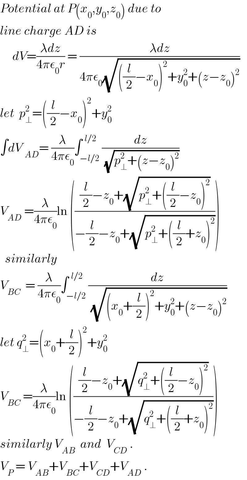 Potential at P(x_0 ,y_0 ,z_0 ) due to  line charge AD is       dV=((λdz)/(4πε_0 r)) = ((λdz)/(4πε_0 (√(((l/2)−x_0 )^2 +y_0 ^2 +(z−z_0 )^2 ))))  let  p_⊥ ^2 =((l/2)−x_0 )^2 +y_0 ^2    ∫dV _(AD) = (λ/(4πε_0 ))∫_(−l/2) ^(  l/2) (dz/(√(p_⊥ ^2 +(z−z_0 )^2 )))  V_(AD)  =(λ/(4πε_0 ))ln ((((l/2)−z_0 +(√(p_⊥ ^2 +((l/2)−z_0 )^2 )))/(−(l/2)−z_0 +(√(p_⊥ ^2 +((l/2)+z_0 )^2 )))))    similarly  V_(BC)   = (λ/(4πε_0 ))∫_(−l/2) ^(  l/2) (dz/(√((x_0 +(l/2))^2 +y_0 ^2 +(z−z_0 )^2 )))  let q_⊥ ^2 =(x_0 +(l/2))^2 +y_0 ^2   V_(BC)  =(λ/(4πε_0 ))ln ((((l/2)−z_0 +(√(q_⊥ ^2 +((l/2)−z_0 )^2 )))/(−(l/2)−z_0 +(√(q_⊥ ^2 +((l/2)+z_0 )^2 )))))  similarly V_(AB)   and  V_(CD)  .  V_P  = V_(AB) +V_(BC) +V_(CD) +V_(AD)  .  