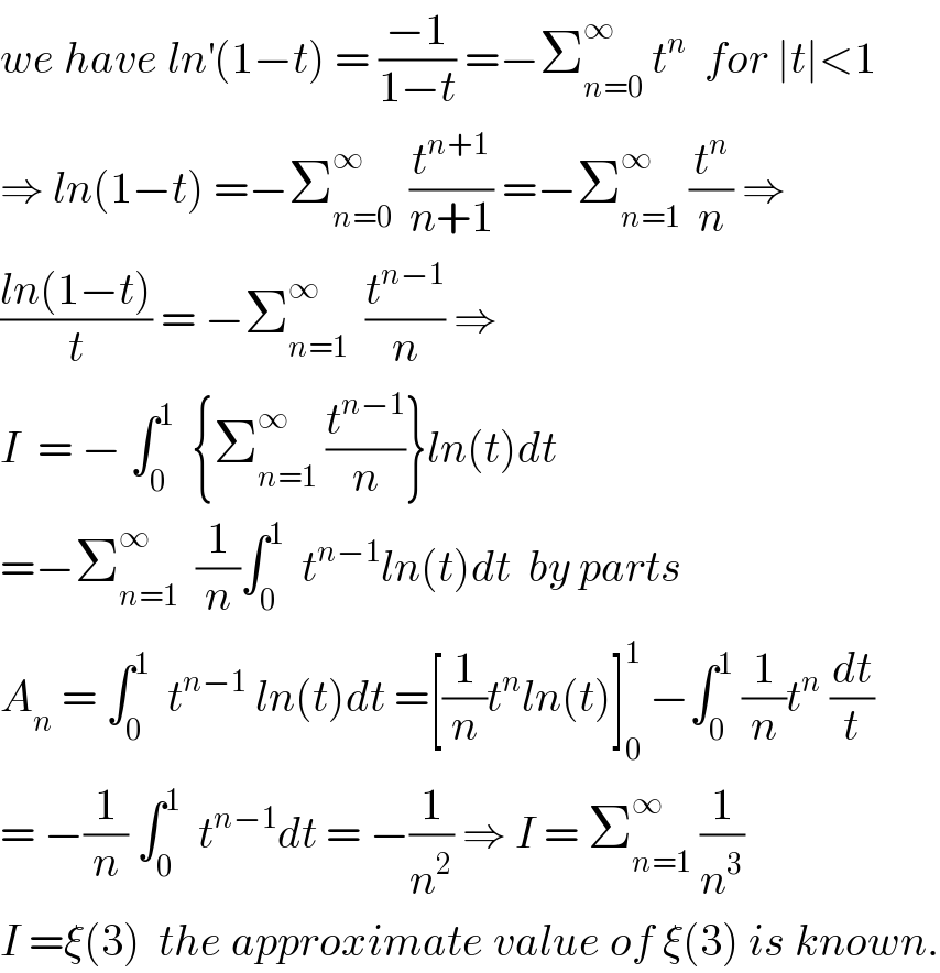 we have ln^′ (1−t) = ((−1)/(1−t)) =−Σ_(n=0) ^∞  t^n   for ∣t∣<1  ⇒ ln(1−t) =−Σ_(n=0) ^∞   (t^(n+1) /(n+1)) =−Σ_(n=1) ^∞  (t^n /n) ⇒  ((ln(1−t))/t) = −Σ_(n=1) ^∞   (t^(n−1) /n) ⇒  I  = − ∫_0 ^1   {Σ_(n=1) ^∞  (t^(n−1) /n)}ln(t)dt  =−Σ_(n=1) ^∞   (1/n)∫_0 ^1   t^(n−1) ln(t)dt  by parts  A_n  = ∫_0 ^1   t^(n−1)  ln(t)dt =[(1/n)t^n ln(t)]_0 ^1  −∫_0 ^1  (1/n)t^n  (dt/t)  = −(1/n) ∫_0 ^1   t^(n−1) dt = −(1/n^2 ) ⇒ I = Σ_(n=1) ^∞  (1/n^3 )  I =ξ(3)  the approximate value of ξ(3) is known.  