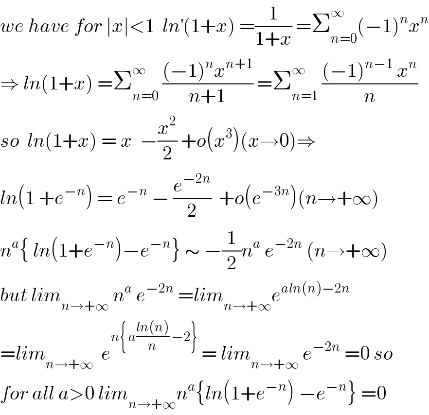 we have for ∣x∣<1  ln^′ (1+x) =(1/(1+x)) =Σ_(n=0) ^∞ (−1)^n x^n   ⇒ ln(1+x) =Σ_(n=0) ^∞  (((−1)^n x^(n+1) )/(n+1)) =Σ_(n=1) ^∞  (((−1)^(n−1)  x^n )/n)  so  ln(1+x) = x  −(x^2 /2) +o(x^3 )(x→0)⇒  ln(1 +e^(−n) ) = e^(−n)  − (e^(−2n) /2)  +o(e^(−3n) )(n→+∞)  n^a { ln(1+e^(−n) )−e^(−n) } ∼ −(1/2)n^a  e^(−2n)  (n→+∞)  but lim_(n→+∞)  n^a  e^(−2n)  =lim_(n→+∞) e^(aln(n)−2n)   =lim_(n→+∞)   e^(n{ a((ln(n))/n) −2})  = lim_(n→+∞)  e^(−2n)  =0 so  for all a>0 lim_(n→+∞) n^a {ln(1+e^(−n) ) −e^(−n) } =0  