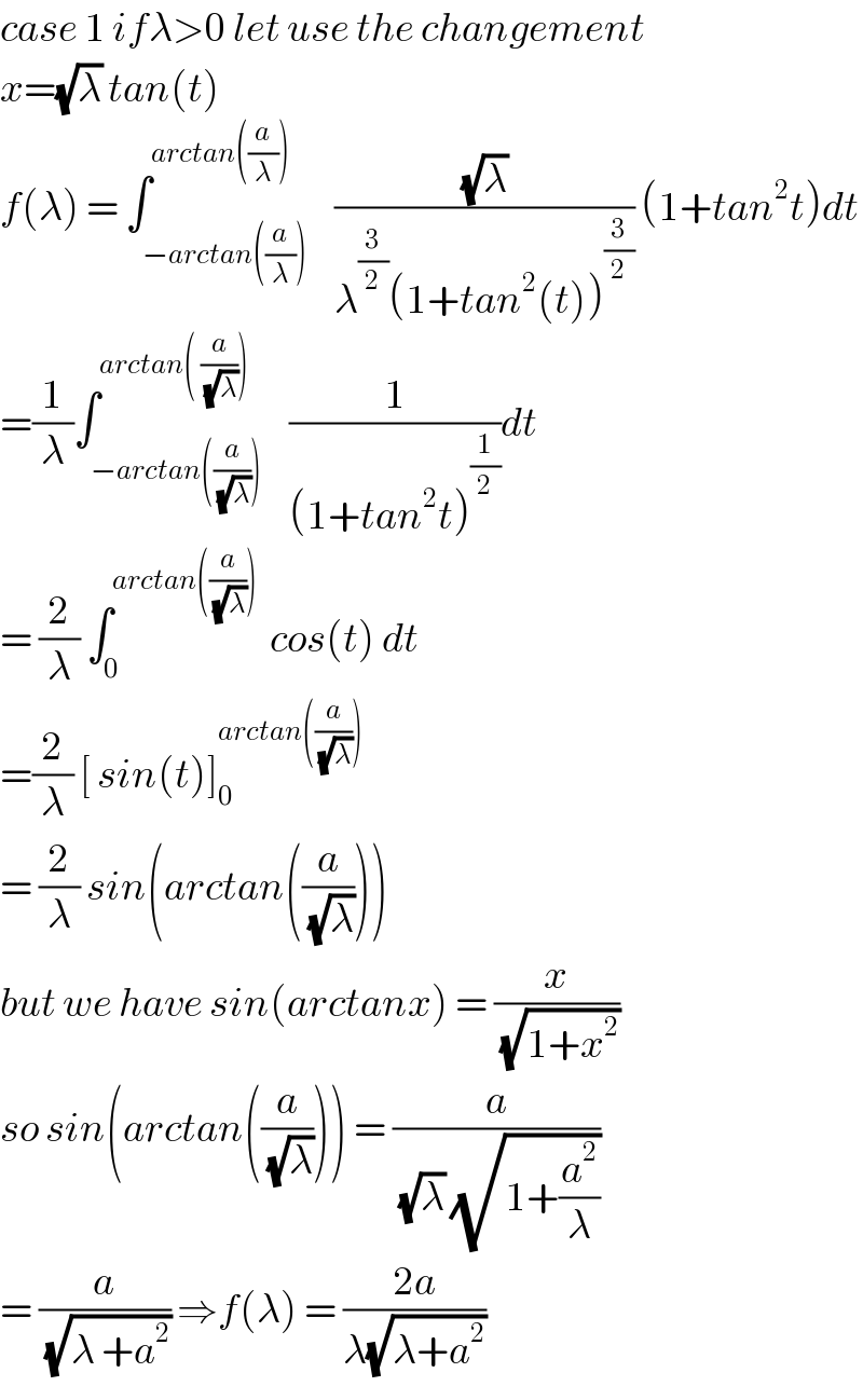 case 1 ifλ>0 let use the changement  x=(√λ) tan(t)  f(λ) = ∫_(−arctan((a/λ))) ^(arctan((a/λ)))    ((√λ)/(λ^(3/2) (1+tan^2 (t))^(3/2) )) (1+tan^2 t)dt  =(1/λ)∫_(−arctan((a/(√λ)))) ^(arctan( (a/(√λ))) )    (1/((1+tan^2 t)^(1/2) ))dt  = (2/λ) ∫_0 ^(arctan((a/(√λ))))   cos(t) dt  =(2/λ) [ sin(t)]_0 ^(arctan((a/(√λ))))   = (2/λ) sin(arctan((a/(√λ))))  but we have sin(arctanx) = (x/(√(1+x^2 )))  so sin(arctan((a/(√λ)))) = (a/((√λ) (√(1+(a^2 /λ)))))  = (a/(√(λ +a^2 ))) ⇒f(λ) = ((2a)/(λ(√(λ+a^2 ))))  