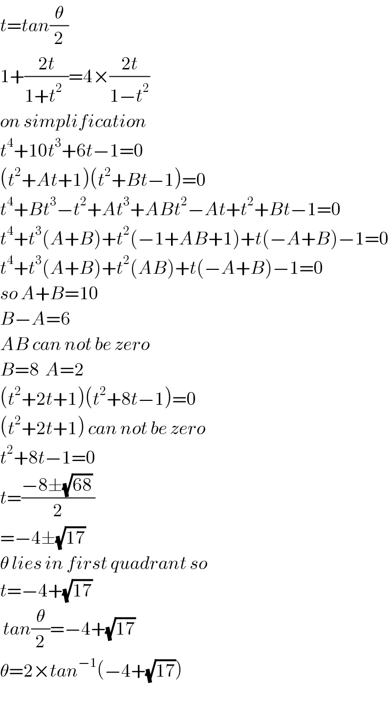 t=tan(θ/2)  1+((2t)/(1+t^(2   ) ))=4×((2t)/(1−t^2 ))  on simplification   t^4 +10t^3 +6t−1=0  (t^2 +At+1)(t^2 +Bt−1)=0  t^4 +Bt^3 −t^2 +At^3 +ABt^2 −At+t^2 +Bt−1=0  t^4 +t^3 (A+B)+t^2 (−1+AB+1)+t(−A+B)−1=0  t^4 +t^3 (A+B)+t^2 (AB)+t(−A+B)−1=0  so A+B=10  B−A=6  AB can not be zero  B=8  A=2  (t^2 +2t+1)(t^2 +8t−1)=0  (t^2 +2t+1) can not be zero  t^2 +8t−1=0  t=((−8±(√(68)) )/2)  =−4±(√(17))  θ lies in first quadrant so  t=−4+(√(17))    tan(θ/2)=−4+(√(17))   θ=2×tan^(−1) (−4+(√(17)))    