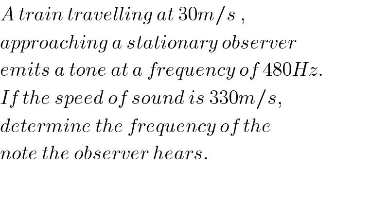 A train travelling at 30m/s ,  approaching a stationary observer  emits a tone at a frequency of 480Hz.  If the speed of sound is 330m/s,  determine the frequency of the  note the observer hears.  
