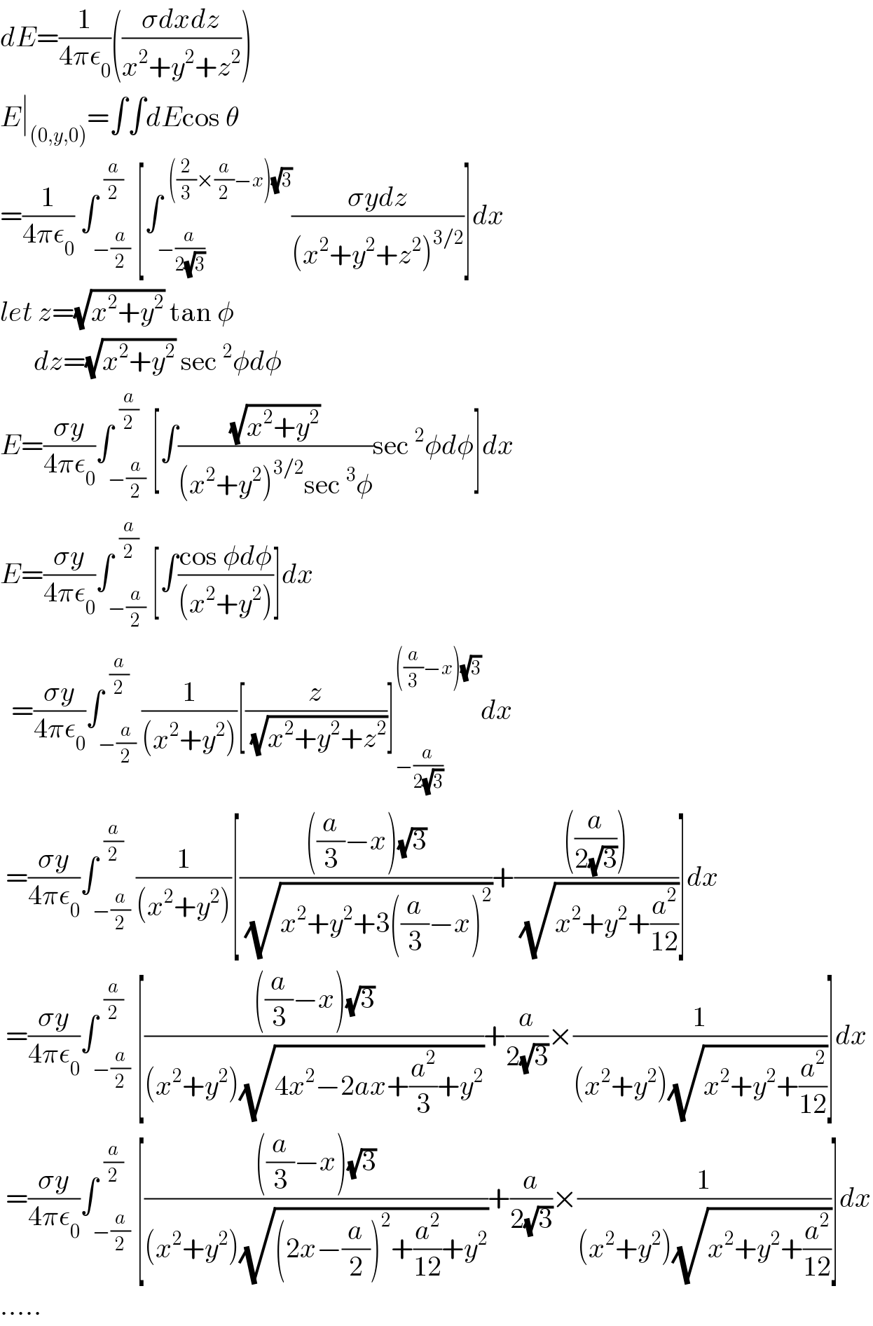 dE=(1/(4πε_0 ))(((σdxdz)/(x^2 +y^2 +z^2 )))  E∣_((0,y,0)) =∫∫dEcos θ  =(1/(4πε_0 )) ∫_(−(a/2)) ^(  (a/2)) [∫_(−(a/(2(√3)))) ^(  ((2/3)×(a/2)−x)(√3)) ((σydz)/((x^2 +y^2 +z^2 )^(3/2) ))]dx  let z=(√(x^2 +y^2 )) tan φ        dz=(√(x^2 +y^2 )) sec^2 φdφ  E=((σy)/(4πε_0 ))∫_(−(a/2)) ^(  (a/2)) [∫((√(x^2 +y^2 ))/((x^2 +y^2 )^(3/2) sec^3 φ))sec^2 φdφ]dx  E=((σy)/(4πε_0 ))∫_(−(a/2)) ^(  (a/2)) [∫((cos φdφ)/((x^2 +y^2 )))]dx    =((σy)/(4πε_0 ))∫_(−(a/2)) ^(  (a/2)) (1/((x^2 +y^2 )))[(z/(√(x^2 +y^2 +z^2 )))]_(−(a/(2(√3)))) ^(((a/3)−x)(√3)) dx   =((σy)/(4πε_0 ))∫_(−(a/2)) ^(  (a/2)) (1/((x^2 +y^2 )))[((((a/3)−x)(√3))/(√(x^2 +y^2 +3((a/3)−x)^2 )))+((((a/(2(√3)))))/(√(x^2 +y^2 +(a^2 /(12)))))]dx   =((σy)/(4πε_0 ))∫_(−(a/2)) ^(  (a/2)) [((((a/3)−x)(√3))/((x^2 +y^2 )(√(4x^2 −2ax+(a^2 /3)+y^2 ))))+(a/(2(√3)))×(1/((x^2 +y^2 )(√(x^2 +y^2 +(a^2 /(12))))))]dx   =((σy)/(4πε_0 ))∫_(−(a/2)) ^(  (a/2)) [((((a/3)−x)(√3))/((x^2 +y^2 )(√((2x−(a/2))^2 +(a^2 /(12))+y^2 ))))+(a/(2(√3)))×(1/((x^2 +y^2 )(√(x^2 +y^2 +(a^2 /(12))))))]dx  .....  