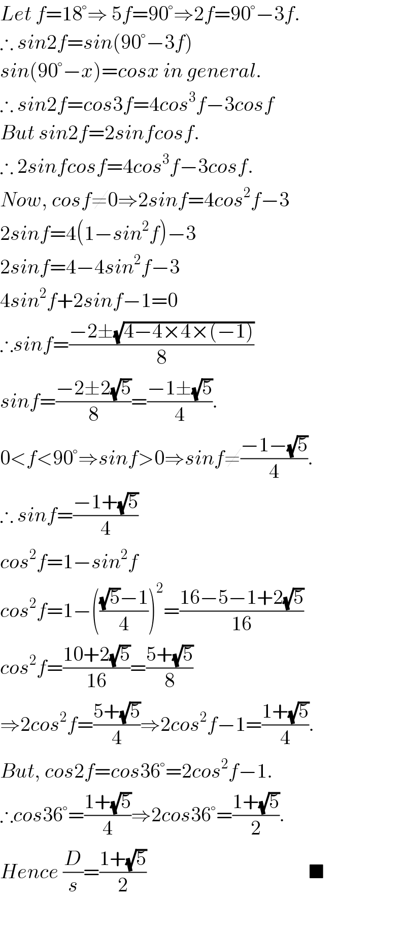 Let f=18°⇒ 5f=90°⇒2f=90°−3f.  ∴ sin2f=sin(90°−3f)  sin(90°−x)=cosx in general.  ∴ sin2f=cos3f=4cos^3 f−3cosf  But sin2f=2sinfcosf.  ∴ 2sinfcosf=4cos^3 f−3cosf.  Now, cosf≠0⇒2sinf=4cos^2 f−3  2sinf=4(1−sin^2 f)−3  2sinf=4−4sin^2 f−3  4sin^2 f+2sinf−1=0  ∴sinf=((−2±(√(4−4×4×(−1))))/8)  sinf=((−2±2(√5))/8)=((−1±(√5))/4).  0<f<90°⇒sinf>0⇒sinf≠((−1−(√5))/4).  ∴ sinf=((−1+(√5))/4)  cos^2 f=1−sin^2 f  cos^2 f=1−((((√5)−1)/4))^2 =((16−5−1+2(√5))/(16))  cos^2 f=((10+2(√5))/(16))=((5+(√5))/8)  ⇒2cos^2 f=((5+(√5))/4)⇒2cos^2 f−1=((1+(√5))/4).  But, cos2f=cos36°=2cos^2 f−1.  ∴cos36°=((1+(√5))/4)⇒2cos36°=((1+(√5))/2).  Hence (D/s)=((1+(√5))/2)                                        ■    