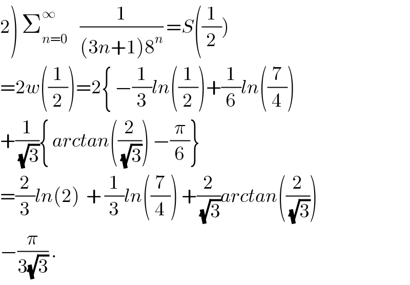 2) Σ_(n=0) ^∞     (1/((3n+1)8^n )) =S((1/2))  =2w((1/2))=2{ −(1/3)ln((1/2))+(1/6)ln((7/4))  +(1/(√3)){ arctan((2/(√3))) −(π/6)}  =(2/3)ln(2)  + (1/3)ln((7/4)) +(2/(√3))arctan((2/(√3)))  −(π/(3(√3))) .  