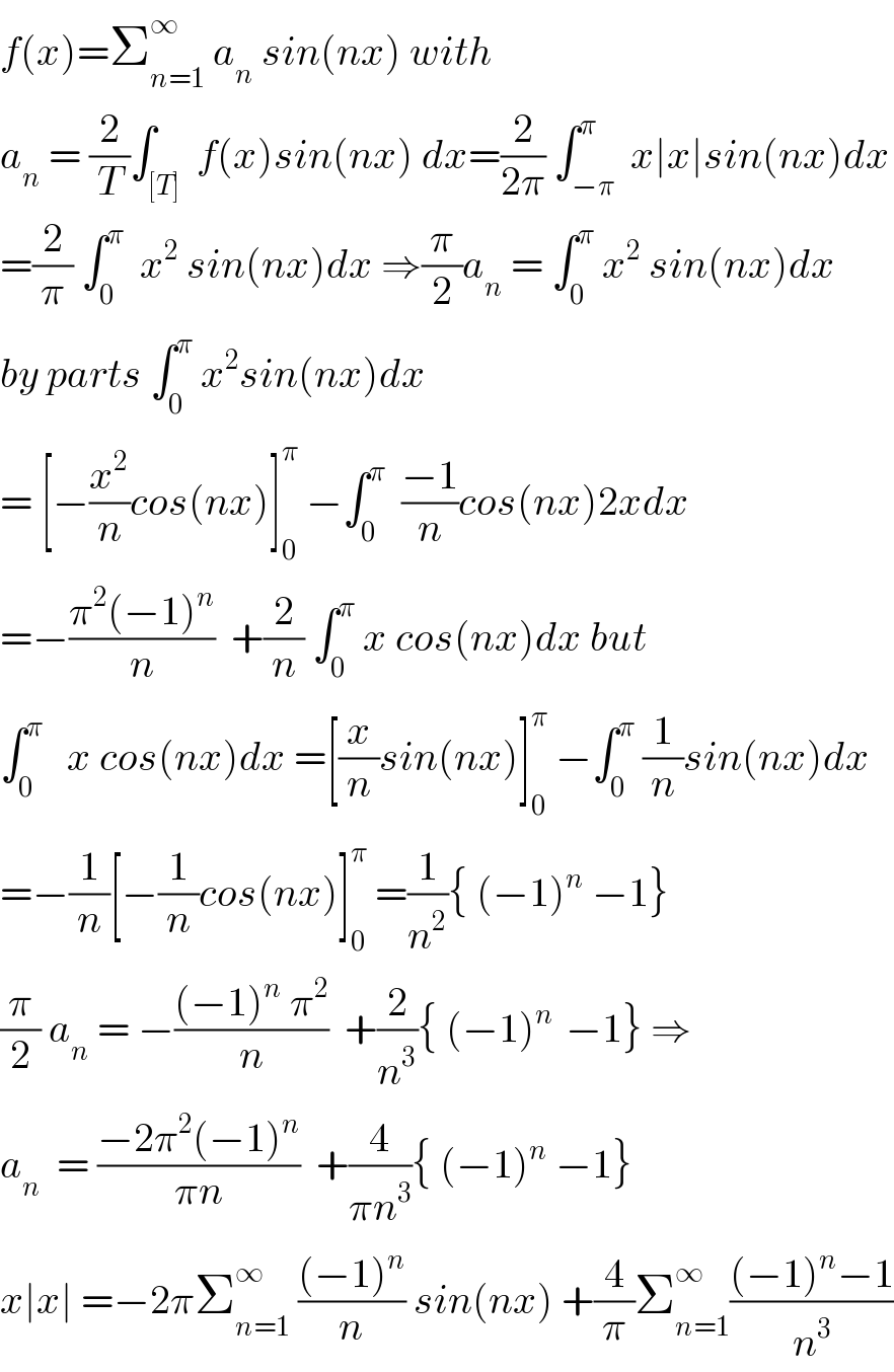 f(x)=Σ_(n=1) ^∞  a_n  sin(nx) with  a_n  = (2/T)∫_([T])  f(x)sin(nx) dx=(2/(2π)) ∫_(−π) ^π  x∣x∣sin(nx)dx  =(2/π) ∫_0 ^π   x^2  sin(nx)dx ⇒(π/2)a_n  = ∫_0 ^π  x^2  sin(nx)dx  by parts ∫_0 ^π  x^2 sin(nx)dx  = [−(x^2 /n)cos(nx)]_0 ^π  −∫_0 ^π   ((−1)/n)cos(nx)2xdx  =−((π^2 (−1)^n )/n)  +(2/n) ∫_0 ^π  x cos(nx)dx but  ∫_0 ^π    x cos(nx)dx =[(x/n)sin(nx)]_0 ^π  −∫_0 ^π  (1/n)sin(nx)dx  =−(1/n)[−(1/n)cos(nx)]_0 ^π  =(1/n^2 ){ (−1)^n  −1}  (π/2) a_n  = −(((−1)^n  π^2 )/n)  +(2/n^3 ){ (−1)^(n )  −1} ⇒  a_n   = ((−2π^2 (−1)^n )/(πn))  +(4/(πn^3 )){ (−1)^n  −1}  x∣x∣ =−2πΣ_(n=1) ^∞  (((−1)^n )/n) sin(nx) +(4/π)Σ_(n=1) ^∞ (((−1)^n −1)/n^3 )  