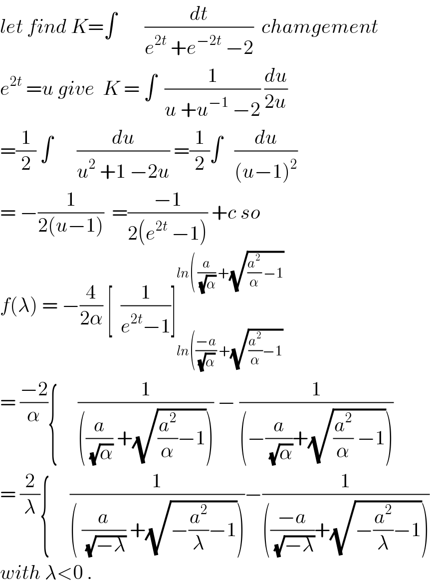 let find K=∫       (dt/(e^(2t)  +e^(−2t)  −2))  chamgement  e^(2t)  =u give  K = ∫  (1/(u +u^(−1)  −2)) (du/(2u))  =(1/2) ∫      (du/(u^2  +1 −2u)) =(1/2)∫   (du/((u−1)^2 ))  = −(1/(2(u−1)))  =((−1)/(2(e^(2t)  −1))) +c so  f(λ) = −(4/(2α)) [  (1/(e^(2t) −1))]_(ln(((−a)/(√α)) +(√((a^2 /α)−1))) ^(ln( (a/(√α)) +(√((a^2 /α) −1)))   = ((−2)/α){     (1/(((a/(√α)) +(√((a^2 /α)−1))))) − (1/((−(a/(√α))+(√((a^2 /α) −1)))))  = (2/λ){     (1/(( (a/(√(−λ))) +(√(−(a^2 /λ)−1)))))−(1/((((−a)/(√(−λ)))+(√(−(a^2 /λ)−1)))))  with λ<0 .  